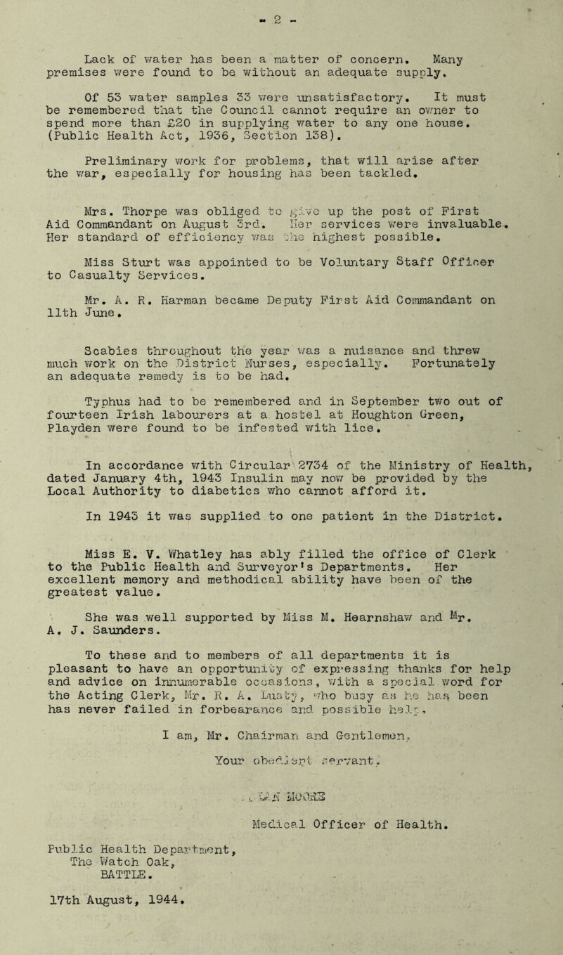 Lack of water has been a matter of concern. Many premises v/ere found to be without an adequate supply. Of 53 water samples 33 v;ere unsatisfactory. It must be remembered that the Council cannot require an ov/ner to spend more than £20 in supplying v/ater to any one house, (Public Health Act, 1936, Section 138). Preliminary v/ork for problems, that will arise after the war, especially for housing has been tackled. Mrs. Thorpe was obliged to give up the post of First Aid Commandant on August 3rd. Her services were invaluable. Her standard of efficiency was the highest possible. Miss Sturt Y/as appointed to be Voluntary Staff Officer to Casualty Services. Mr. A. Pi. Harman became Deputy First Aid Commandant on 11th June, Scabies throughout the year was a nuisance and threviT much ¥/ork on the District Nurses, especially, P’ortunately an adequate remedy is to be had. Typhus had to be remembered and in September two out of fourteen Irish labourers at a hostel at Houghton Green, Playden were found to be infested Y/ith lice. In accordance v/ith Circular ■ 2V34 of the Ministry of Health, dated January 4th, 1943 Insulin may nov/ be provided by the Local Authority to diabetics v/ho cannot afford it. In 1943 it was supplied to one patient in the District, Miss E, V. Whatley has ably filled the office of Clerk to the Public Health and Surveyor's Departments. Her excellent memory and methodical ability have been of the greatest value. She was v/ell supported by Miss M, Hearnshav^ and I'^r, A. J. Saunders. To these and to members of all departments it is pleasant to have an opportunity of expressing thanks for help and advice on iniiumerable occasions, with a special word for the Acting Clerk, Mr. R, A, Lusty, who busy as he haq been has never failed in forbearance and possible help, I am, Mr. Chairman and Gentlemen, Your obedjent servant. .... ilUO.RS Medical Officer of Health. Public Health Department, The Watch Oak, BATTLE. 17th August, 1944.