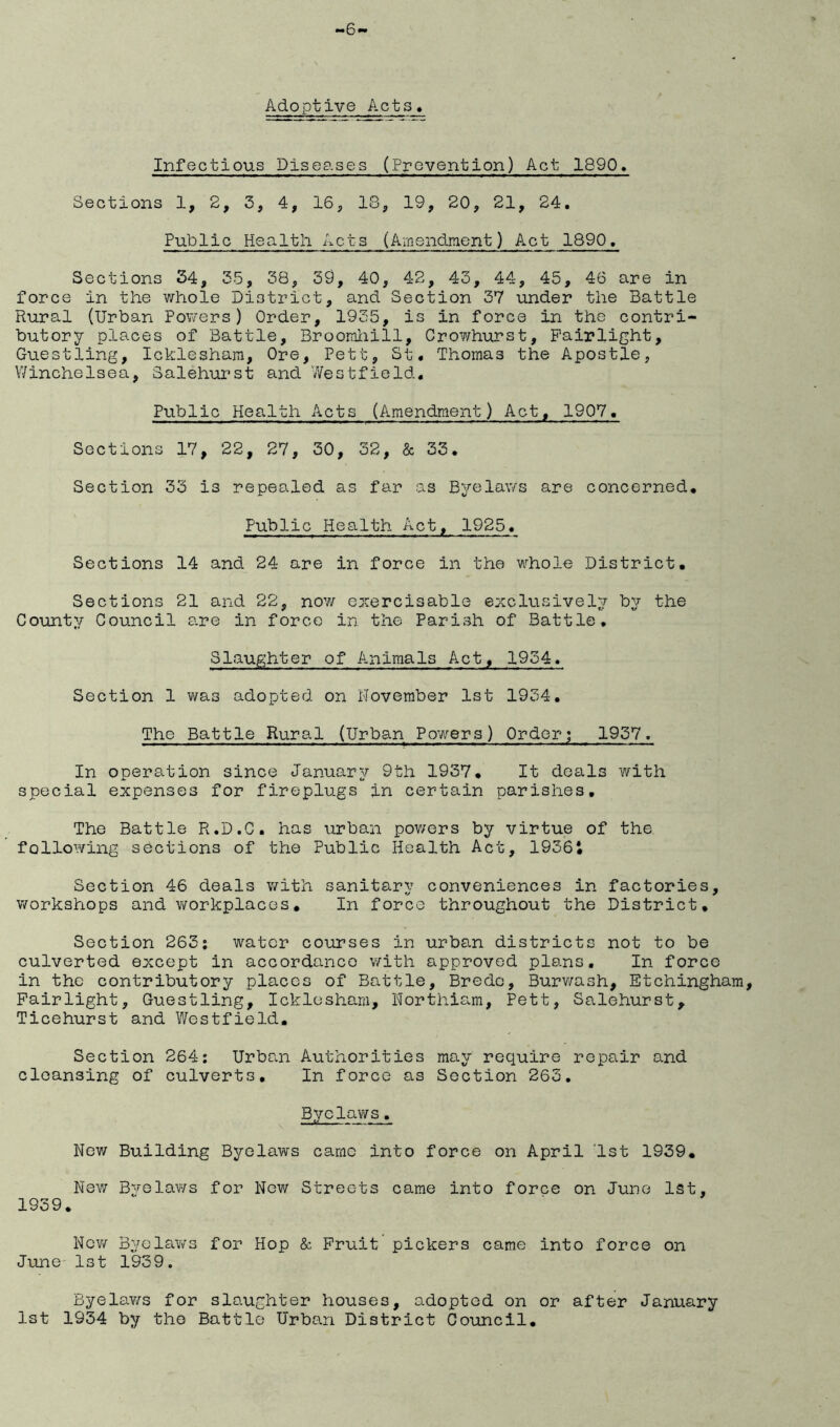 -6 Adoptive Acts, Infectious Diseases (Prevention) Act 1890, Sections 1, 2, 3, 4, 16, 18, 19, 20, 21, 24, Public Health Acts (Amendinent) Act 1890, Sections 34, 35, 38, 39, 40, 42, 43, 44, 45, 46 are in force in the whole District, and Section 37 under the Battle Rural (Urban Powers) Order, 1935, is in force in the contri- butory places of Battle, Broomliill, Crowhurst, Pairlight, Guestling, Icklesham, Ore, Pett, St, Thomas the Apostle, Winchelsea, Salehurst and 7/estfield, Public Health Acts (Amendment) Act, 1907, Sections 17, 22, 27, 30, 32, & 33. Section 33 is repealed as far as Byelaws are concerned. Public Health Act, 1925. Sections 14 and 24 are in force in the whole District. Sections 21 and 22, now ezercisable exclusively by the County Council are in force in the Parish of Battle, Slaughter of Animals Act, 1934. Section 1 was adopted on November 1st 1934, The Battle Rural (Urban Powers) Order; 1937. In operation since January 9th 1937. It deals with special expenses for fireplugs in certain parishes. The Battle R.D.C. has urban pov/ers by virtue of the following sections of the Public Health Act, 1936i Section 46 deals with sanitary conveniences in factories, v/orkshops and workplaces, In force throughout the District. Section 263: water courses in urban districts not to be culverted except in accordance v/ith approved plans. In force in the contributory places of Battle, Bredo, Burv/ash, Etchingham, Pairlight. Guestling, Icklosham, Northiam, Pett, Salehurst, Ticehurst and Westfield, Section 264: Urban Authorities may require repair and cleansing of culverts. In force as Section 263, Bye lav/s. Nev/ Building Byelaws came into force on April 1st 1939, New Byelaws for Nov/ Streets came into force on June 1st, 1939, NevtA Byelaws for Hop & Pruit pickers came into force on June 1st 1939. Byela¥/s for slaughter houses, adopted on or after January 1st 1934 by the Battle Urban District Council,