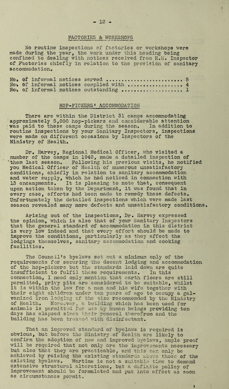 FACTORIES & WORKSHOPS No routine inspections of factories or workshops were made during the year, the work under this heading being confined to dealing with notices received from H.M. Inspector of Factories chiefly in relation to the provision of sanitary accommodation. No* of informal notices served 5 Noi of informal notices complied v/ith 4 No^ of informal notices outstanding 1 HOP-PICIffiRS« ACCOMMODATION There are within the District 31 camps accommodating ‘approximately 5,000 hop-pickers and considerable attention was paid to these camps during the season. In addition to routine inspections by your Sanitary Inspectors, inspections were made on different occasions by Inspectors of the Ministry of Health. Dr. Harvey, Regional Medical Officer, v/ho visited a number of the camps in 1942, made a detailed inspection of '■‘them last season. Following his previous visits, he notified you Medical Officer of Health of numerous unsatisfactory conditions, chiefly in relation to sanitary accommodation and water supply, which he had noticed in connection v/ith 13 encampments. It is pleasing to note that, consequent upon action taken by the Department, it v/as found that in every case, efforts had been made to remedy these defects. Unfortunately the detailed inspections which v/ere made last season revealed many more defects and unsatisfactory conditions. Arising out of the inspections. Dr. Harvey expressed the opinion, which is also that of your Sanitary Inspectors that the general standard of accommodation in this district is very lov/ indeed and that every effort should be made to improve the conditions, particularly as they affect the, lodgings themselves, sanitary accommodation and cooking facilities. The Council's byelaws set out a minimum only of the requirements for securing the decent lodging and accommodation of the hop-pickers but the standards laid dovm are quite insufficient to fulfil those requirements. In this connection, I need only mention that earth floors are still permitted, privy pits are considered to be suitable, whilst it is within the law for a man and his v/ife together v/ith their eight children under ten years of age to occupy a gal- vanized iron lodging cf the size recommended by the Ministry of Health. Moreover, a hai3ding which has been used for animals is permitted for -use by human beings providing ten days has elapsed since iihej.r removal therefrom and the building has been troarod with disinfectant. That an improved standard of byelaws is required is obvious, but before the Ministry of Health are likely to confirm the adoption of nov/ and improved byelaws, ample proof v/ill be required that not only are the improx^ements necessary but also that they are practicable, and this c&n only be achieved by raising the existing standards above those of the existing byelaws. Wartime is not a suitable tine to demand extensive structural alterations, but a definite policy of improvement should be formulated and put into effect as soon as circumstances permit. I