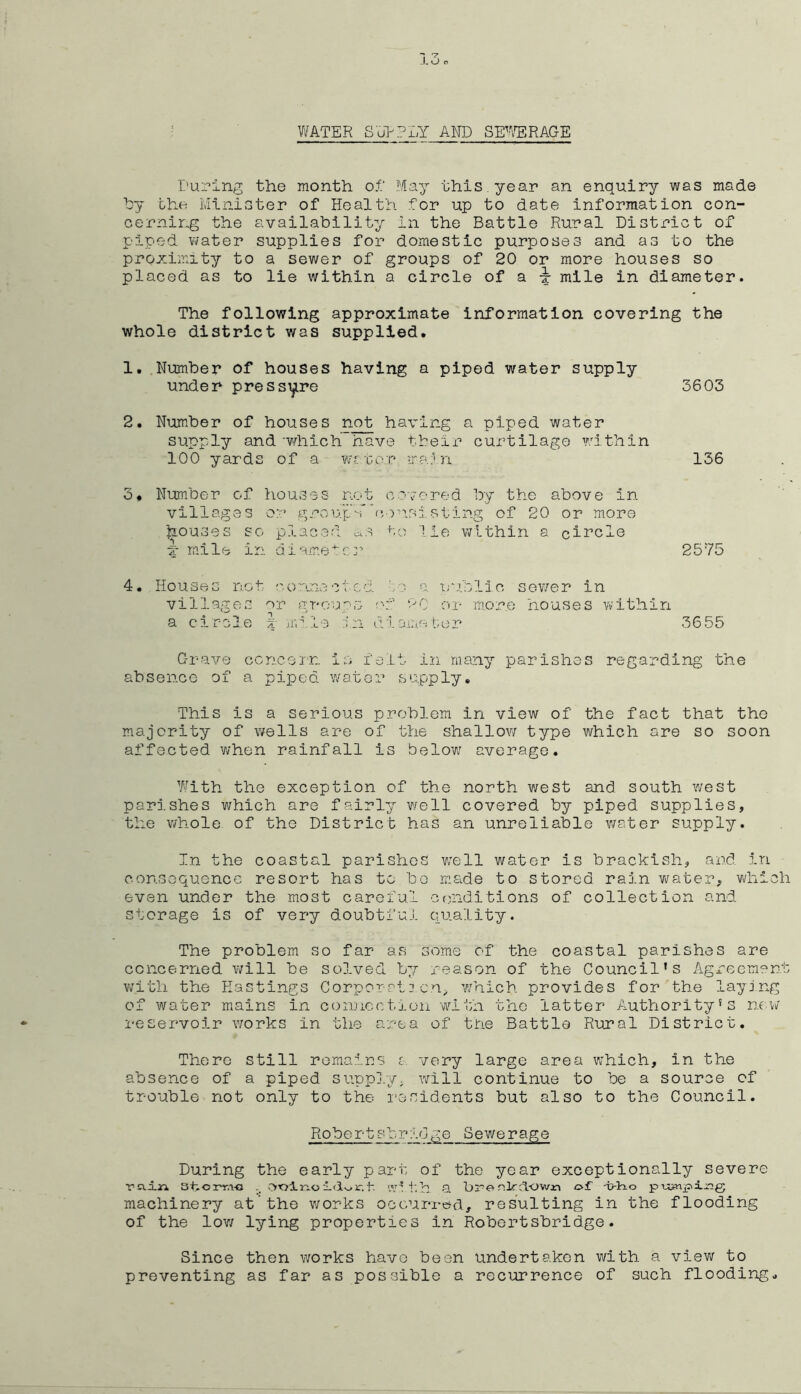 Vi/ATER S'J??LY AND SF'/ERAGE During the month o.f May this year an enquiry was made hy the Minister of Health for up to date information con- cerning the availability in the Battle Rural District of piped water supplies for domestic purposes and as to the proximity to a sewer of groups of 20 or more houses so placed as to lie within a circle of a x mile in diameter. The following approximate information covering the whole district was supplied. 1, Number of houses having a piped water supply under pressijire 3603 2. Number of houses not having a piped water supply and -which have tbeir curtilage w.'ithin 100 yards of a v,'r.x,ov ira.'n 136 3, Number of houses not c'-.-ored by the above in villages or group'-rDvrisisting of 20 or more laouses so placed ccS to lie within a cit’cle X mile in diame-^cr 2575 4, Houses not o.cu'ine ct cd a TJ-o.blio sower in villages or gro-eps :'f or more houses within a circle t iimMe ;:in d.-.lamebop 3655 G-rave ccncein. is felt in many parishes regarding the absence of a piped waters supply. This is a serious problem in view of the fact that the majority of v/ells are of the shallow type which are so soon affected v/hen rainfall is below average. With the exception of the north v;est and south west parishes which are fairly v/ell covered by piped supplies, the v/hole of the District has an unreliable v;ater supply. In the coastal parishes well water is brackish, and in consequence resort has to bo m.ade to stored rain wrater, which even under the most careful C(Piditions of collection and storage is of very doubtful quality. The problem so far as some of the coastal parishes are concerned \will be solved b7/- reason of the Council’s Agreement v;ith the Eastings Corporat3cn^ w/hich provides for the laying of water mains in connection -wi-l:h the latter Authority’s now reservoir \works in the area of tbe Battle Rural District, There still remains g very large area v;hich, in the absence of a piped suppi/y, will continue to be a source of trouble not only to the I’osidents but also to the Council. Rober-tsbridge Sewerage During the early part of the year exceptionally severe Tcxijn vC'tjln.o 1 w”-t'.h a bre nlr^lown of -o-Ho machinery at’the works occurred, resulting in the flooding of the low/ lying properties in Robertshridge. Since then works have been undertaken v/ith a view to preventing as far as possible a recurrence of such flooding.