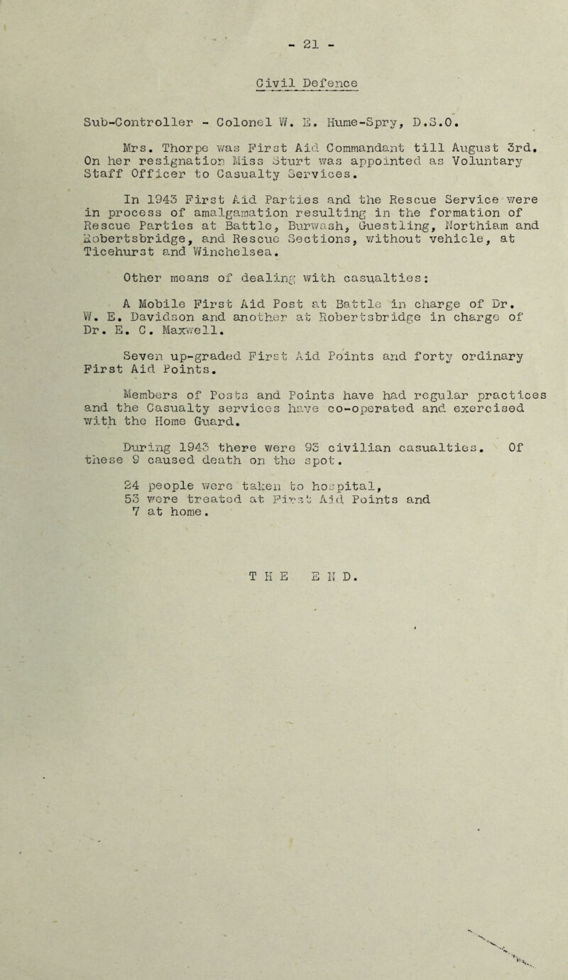 Civil Defence Sub-Controller - Colonel W. E. Hume-Spry, D.S.O. Mrs, Thorpe was First Aid. Commandant till Aiigust 3rd, On her resignation Miss Sturt was appointed as Voluntary Staff Officer to Casualty Services, In 1943 First Aid Parties and the Rescue Service v/ere in process of amalgamation resulting in the formation of Rescue Parties at Battle, Burwash, G-uestling, Northiam and Robertsbridge, and Rescue Sections, without vehicle, at Ticehurst and V/inchelsea, Other means of dealing with casualties: A Mobile First Aid Post at Battle in charge of Dr. V/, E, Davidson and another at Robertsbridge in charge of Dr, E, C , Maxvve 11, Seven up-graded First Aid Points and forty ordinary First Aid Points, Members of Posts and Points have had reg^^lar practices and the Casualty services have co-operated and exercised with the Home Guard, During 1945 there were 95 civilian casualties. Of these 9 caused death on the spot. 24 people were taken to hospital, 53 were treated at First Ajd Points and 7 at home. THE E K D. X X