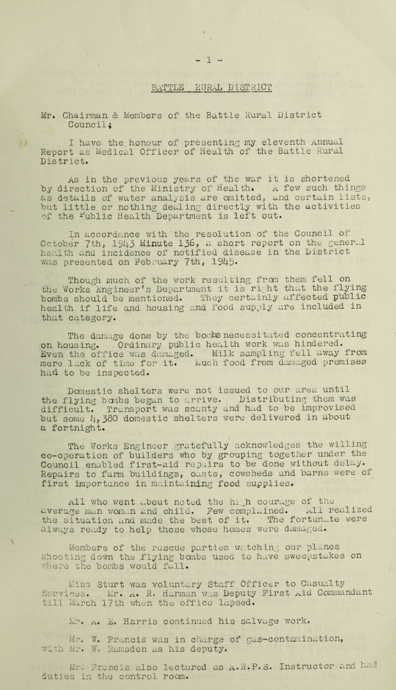 Battle rural district Mr. Chairman & Members of the Battle Rural District Council; I have the honour of presenting my eleventh Annual Report as Medical Officer of Health of the Battle Rural District. As in the previous years of the war it is shortened by direction of the Ministry of Health. A few such things as details of water analysis are omitted, and certain lists, but little or nothing dealing directly with the activities of the Public Health Department is left out. In accordance with the resolution of the Council of October 7th, 1943 Minute 136, a short report on the general health and incidence of notified disease in the District was presented on February 7th, 1943* Though much of the work resulting from them fell on the Works Engineer’s Department it is right that the flying bombs should be mentioned. They certainly affected public health if life and housing and food supply are included in that category. The damage done by the bombs necessitated concentrating on housing. Ordinary public health work was hindered. Even the office was damaged. Milk sampling fell away from mere lack of time for it. Much food from damaged premises had to be inspected. Domestic shelters were not issued to our area until the flying bcmbs began to arrive. Distributing them was difficult. Transport was scanty and h^d to be improvised but some 4?360 domestic shelters were delivered in about a fortnight. The Works Engineer gratefully acknowledges the willing co-operation of builders who by grouping together under the Council enabled first-aid repairs to be done without delay. Repairs to farm buildings, oasts, cowsheds and barns were ol first importance in maintaining food supplies. All who went -,.bout noted the hiji courage of the average man woman and child. Few complained. a!1 realized the situation and made the best of it. The fortunate were always ready to help those whose homes were damaged. Members of the rescue parties watching our planes shooting down the flying bombs used to have sweepstakes on where the bombs would fall. Miss Sturt was voluntary Staff Officer to Casualty Services. Mr. a. R. Harman was Deputy First Aid Commandant till March 17th when the office lapsed. Mr. a. E. Harris continued his salvage work. Mr. W. Francis was in charge of gas-contamination, with Mr. V. Ramsden as his deputy. Mr, Francis also lectured as a.R.P.S. Instructor and Had duties in the control room.