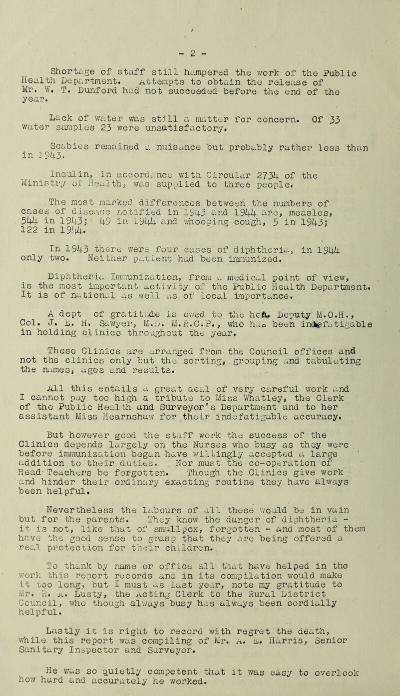 t - 2 - Shortage of staff still hampered the work of the Public Health Department. Attempts to obtain the release of Mr. ¥, T. Dunford had not succeeded before the end of the year. Lack of water was st.ill a matter for concern. Of 33 water samples 23 were unsatisfactory. Scabies remained a nuisance but probably rather less than in ]943* Insulin, in accordance with Circular 2734 of the Ministry of Health, was supplied to three people. The most marked differences between the numbers of cases of disease notified in 1943 and 1944 are, measles, 544 in 1943; 49 in 1944'and whooping cough, 5 in 1943; 122 in 19'i4. In 1943 there were four cases of diphtheria, in 1944 only two. Neither patient had been immunised. Diphtheria Immunization, from a medical point of view, is the most important activity of the Public Health Department. It is of national as well as of local importance. A dept of gratitude is owed to the heft, Deputy M.O.H., Col. J. L. H. Sawyer, M.D. M.R.C.P., who hd& been indefatigable in holding clinics throughout the year. These Clinics are arranged from the Council offices and not the clinics only but the sorting,.grouping and tabulating the names* ages and results. All this entails a great deal of very careful work and I cannot pay too high a tribute to Miss Whatley, the Clerk of the Public Health and Surveyor’s Department and to her assistant Miss Hearnshaw for their indefatigable accuracy. But however good the staff work the euccess of the Clinics depends largely on the Nurses who busy as they were before immunization began have willingly accepted a large addition to their duties. Nor must the co-operation of Head*Teachers be forgotten. Though the Clinics give work and hinder their ordinary exacting routine they have always been helpful. Nevertheless the labours of all these would be in vain but for the parents. They know the danger of diphtheria - it is not, like that of smallpox, forgotten - and most of them have the good sense to grasp that they are being offered a real protection for their children. To thank by name or office all that have helped in the work this report records and in its compilation would make it too long, but I must as last year, note my gratitude to Mr. R. a. Lusty, the Acting Clerk to the Rural District Council, who though always busy has always been cordially helpful. Lastly it is right to record with regret the death, while this report was compiling of Mr. a. L. Harris, Senior Sanitary Inspector and Surveyor. He was so quietly competent that it was easy to overlook how hard and accurately he worked.