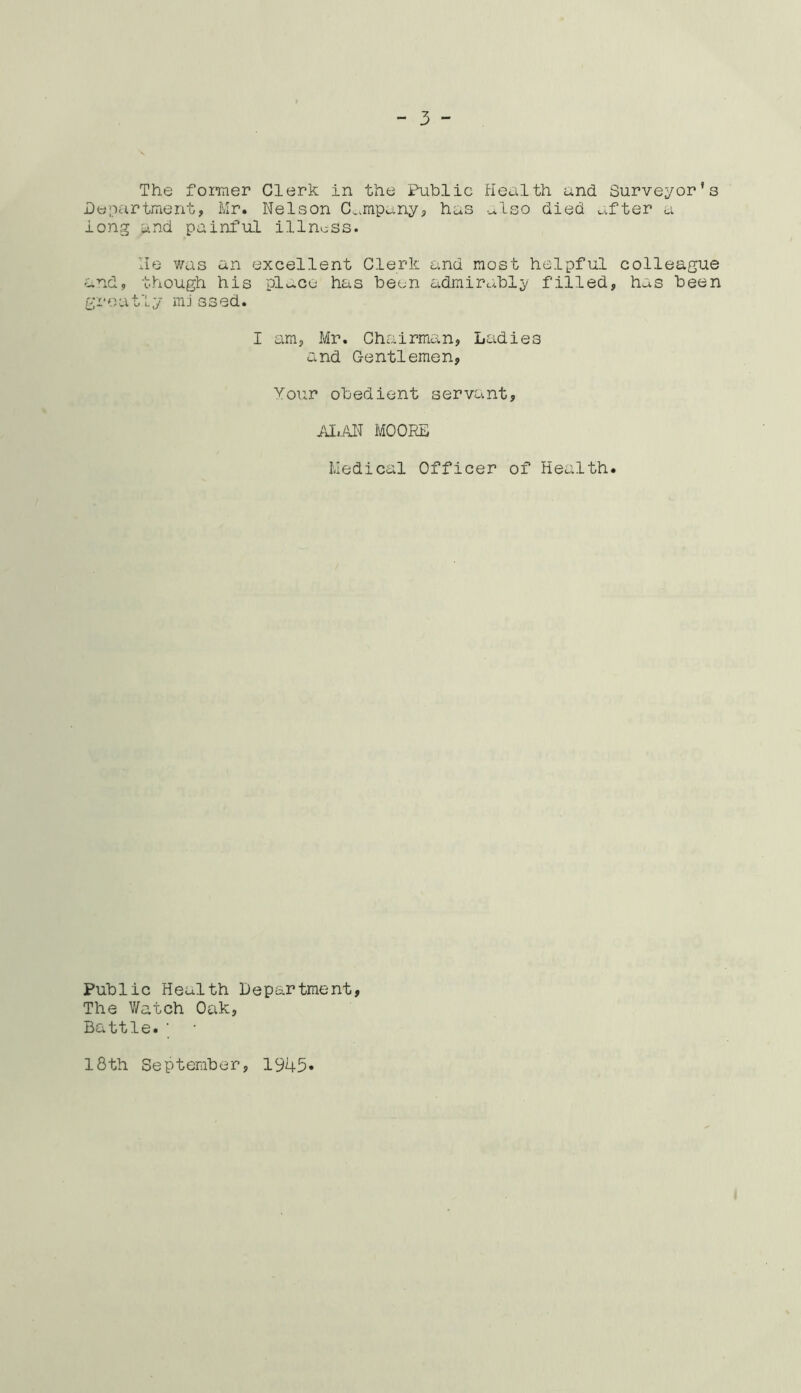 The former Clerk in the Public Health and Surveyor's Department, Mr. Nelson Company, has also died after a long and painful illness. He was an excellent Clerk and most helpful colleague and, though his place has been admirably filled, has been greatly missed. I am, Mr. Chairman, Ladies and Gentlemen, Your obedient servant, ALAN MOORE Medical Officer of Health. Public Heulth Department, The Watch Oak, Battle.' 18th September, 1945