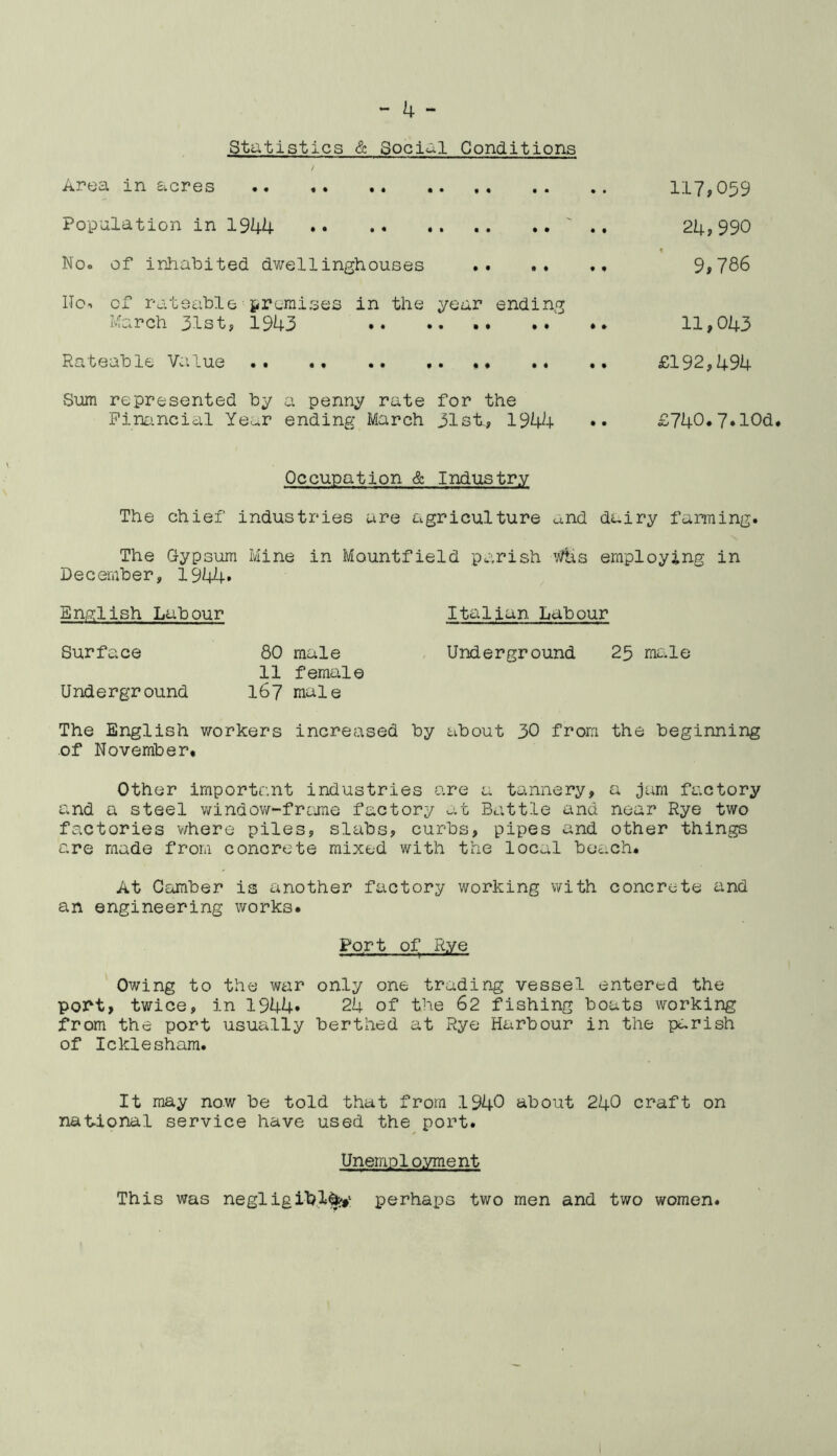 Statistics & Social Conditions / Area in acres 117,059 Population in 1944 ' .. 24,990 No. of inhabited dwellinghouses 9>786 No, of rateable premises in the year ending March 31st, 1943 .. .. 11,043 Rateable Value .. .. £192,494 Sum represented by a penny rate for the Financial Year ending March 31st, 1944 •• £740*7»10d. Occupation & Industry The chief industries are agriculture u.nd dairy farming. The Gypsum Mine in Mountfield parish Wtis employing in December, 1944* English Labour Italian Labour Surface 80 male Underground 25 mule 11 female Underground 167 male The English workers increased by about 30 from the beginning of November* Other important industries are a tannery, a jam factory and a steel window-frame factory at Battle and near Rye two factories where piles, slabs, curbs, pipes and other things are made from concrete mixed with the local beach* At Camber is another factory working with concrete and an engineering works. Fort of Rye Owing to the war only one trading vessel entered the port, twice, in 1944* 24 of the 62 fishing boats working from the port usually berthed at Rye Harbour in the parish of Icklesham. It may now be told that from 1940 about 240 craft on national service have used the port. Unemployment This was negligibly#1 perhaps two men and two women.