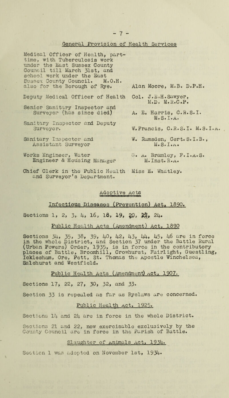 General Provision of Health Services Medical Officer of Health, part- time, with Tuberculosis work under the East Sussex County Council till March 31st, and school work under the East Sussex County Council. M.O.H. also for the Borough of Rye. Deputy Medical Officer of Health Senior Sanitary Inspector and Surveyor (has since died) Sanitary Inspector and Deputy Surveyor. Sanitary Inspector and Assistant Surveyor Works Engineer, Water Engineer & Housing Manager Chief Clerk in the Public Health and Surveyor’s Department. Alan Moore, M.B. D.P.H. Col. J.B.H.Sawyer, M.D. M.R.C.P. A. E. Harris, C.R.S.I. M.S.I.a. W.Francis, C.R.S.I. M.S.I.a. W. Rumsden, Cert.S.I.B., M. S»I» a . G. a. Bramley, F.I.a.S. M.Inst. R.a. Miss E. Whatley. Adoptive Acts Infectious Diseases (Prevention) Act, 1890. Sections 1, 2, 3, 4, 16, 16, 1-9, £0, 24. Public Health Acts (Amendment) Act. 1890 Sections 34, 35, 38, 39, 40, 42, 43, 44, 45, 46 are in force in the whole District, and Section 37 under the Battle Rural (Urban Powers) Order, 1935, is in force in the contributory places of Battle, Broomhill, Crowhurst, Fairlight, Guestling, Icklesham, Ore, Pett, St. Thomas the Apostle Winchelsea, Salehurst and Westfield. Public Health Acts (Amendment) Act, 1907. Sections 17, 22, 27, 30, 32, and 33* Section 33 is repealed as far as Byelaws are concerned. Public Health Act, 1925. Sections 14 and 24 are in force in the whole District. Sections 21 and 22, now exercisable exclusively by the County Council are in force in the Parish of Battle. Slaughter of Animals . Actj 193.4.V Section 1 was adopted on November 1st, 1934