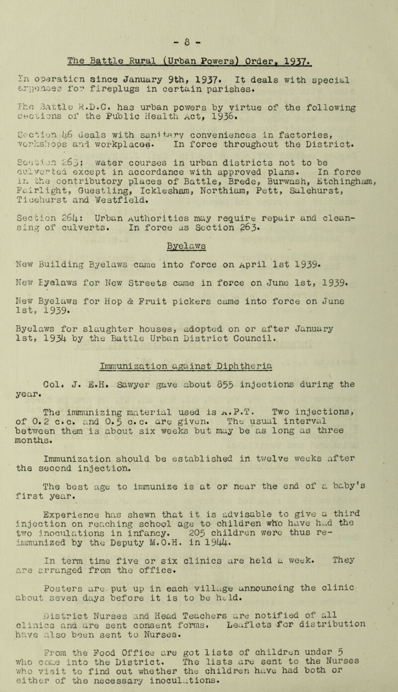 The Battle Rural (Urban Powers) Order, 1957* In operation since January 9th, 1937* It deals with special expenses for fireplugs in certain parishes. The Battle R.D.C. has urban powers by virtue of the following sections of the Public Health Act, 1936. Section 46 deals with sanitary conveniences in factories, workshops and workplaces. In force throughout the District. Section 263: water courses in urban districts not to be culver ted except in accordance with approved plans. In force in the contributory places of Battle, Brede, Burwash, Etchingham, Fuirlight, Guestling, Icklesham, Northiam, Pett, Salehurst, Tioehurst and Westfield. Section 264: Urban Authorities may require repair and clean- sing of culverts. In force as Section ^63. Byelaws New Building Byelaws came into force on April 1st 1939* New Eyelaws for New Streets came in force on June 1st, 1939* New Byelaws for Hop & Fruit pickers came into force on June 1st, 1939. Byelaws for slaughter houses, adopted on or after January 1st, 1934 hy the Battle Urban District Council. Immunization against Diphtheria Col. J. E.H. Sawyer gave about 853 injections during the year. The immunizing material used is a.P.T. Two injections, of 0.2 c.c. and 0.5 c.c. are given. The usual interval between them is about six weeks but may be as long as three months. Immunization should be established in twelve weeks after the second injection. The best age to immunize is at or near the end of a baby’s first year. Experience has shewn that it is advisable to give a third injection on reaching school age to children wh'o have hc.d the two inoculations in infancy. 205 children were thus re- immunized by the Deputy M.O.H. in 1944* In term time five or six clinics are held a week. They are arranged from the office. Posters are put up in each village announcing the clinic about seven days before it is to be held. District Nurses and Head Teachers are notified of all clinics and are sent consent forms. Leaflets tor distribution have also been sent to Nurses. From the Food Office are got lists of children under 5 who come into the District. The lists are sent to the Nurses v/ho visit to find out whether the children have had both or either of the necessary inoculations.