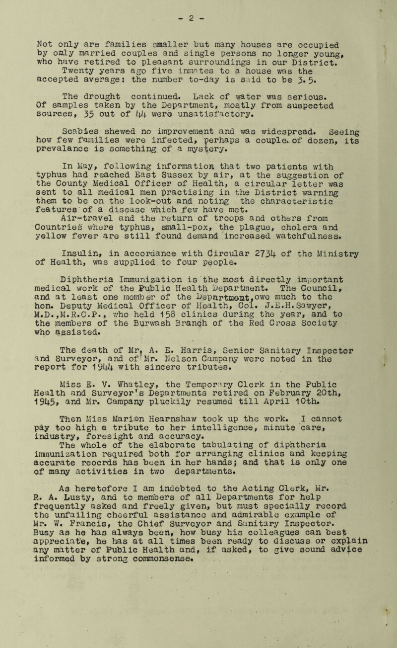 Not only are families smaller but many houses are occupied by only married couples and single persons no longer young, who have retired to pleasant surroundings in our District. Twenty years ago five inmates to a house was the accepted average: the number to-day is said to be 3*5. The drought continued. Lack of water was serious. Of samples taken by the Department, mostly from suspected sources, 35 out of 44 v/ero unsatisfactory. Scabies shev/ed no improvement and was widespread. Seeing how few families were infected, perhaps a couple.-of dozen, its prevalance is something of a mystery. In May, following information that tv/o patients with typhus had reached East Sussex by air, at the suggestion of the County Medical Officer of Health, a circular letter was sent to all medical men practising in the District v/arning them to be on the look-out and noting the characteristic features of a disease which fe\7 have met. Air-travel and the return of troops and others from Countries where typhus, small-pox, the plague, cholera and yellow fever are still found demand increased watchfulness. Insulin, in accordance with Circular 2734 of the Ministry of Health, was supplied to four people. Diphtheria Immunization is the most directly important medical work of the Fublic Health Department. The Council, and at least one member of the Departmont,owe much to the hon. Deputy Medical Officer of Health, Col. J.E.H.Sawyer, M.D.,M.R.C.P., who held 158 clirucs during the year, and to the members of the Burwash Branph of the Red Cross Society who assisted. The death of Mr| A. E. Harris, Senior Sanitary Inspector and Surveyor, and of'Mr. Nelson Campany were noted in the report for 1944 with sincere tributes. Miss E. V. Whatley, the Temporary Clerk in the Public Health and Surveyor's Departments retired on February 20th, 1945» '^nd Mr. Campany pluckily resumed till April 10th. Then Miss Marion Hearnshaw took up the work. I cannot pay too high a tribute to her intelligence, minute ^care, industry, foresight and accuracy. The whole of the elaborate tabulating of diphtheria immunization required both for arranging clinics and keeping accurate records has been in her hands; and that is only one of many activities in two departments. As heretofore I am indebted to the Acting Clerk, Mr. R. A. Lusty, and to members of all Departments for help frequently asked and freely given, but must specially record the unfailing cheerful assistance and admirable example of Mr. W. Francis, the Chief Surveyor and Sanitary Inspector. Busy as he has always been, how busy his colleagues can best appreciat'e, he has at all times been ready to discuss or explain any matter of Public Health and, if asked, to give sound advice informed by strong commonsense.