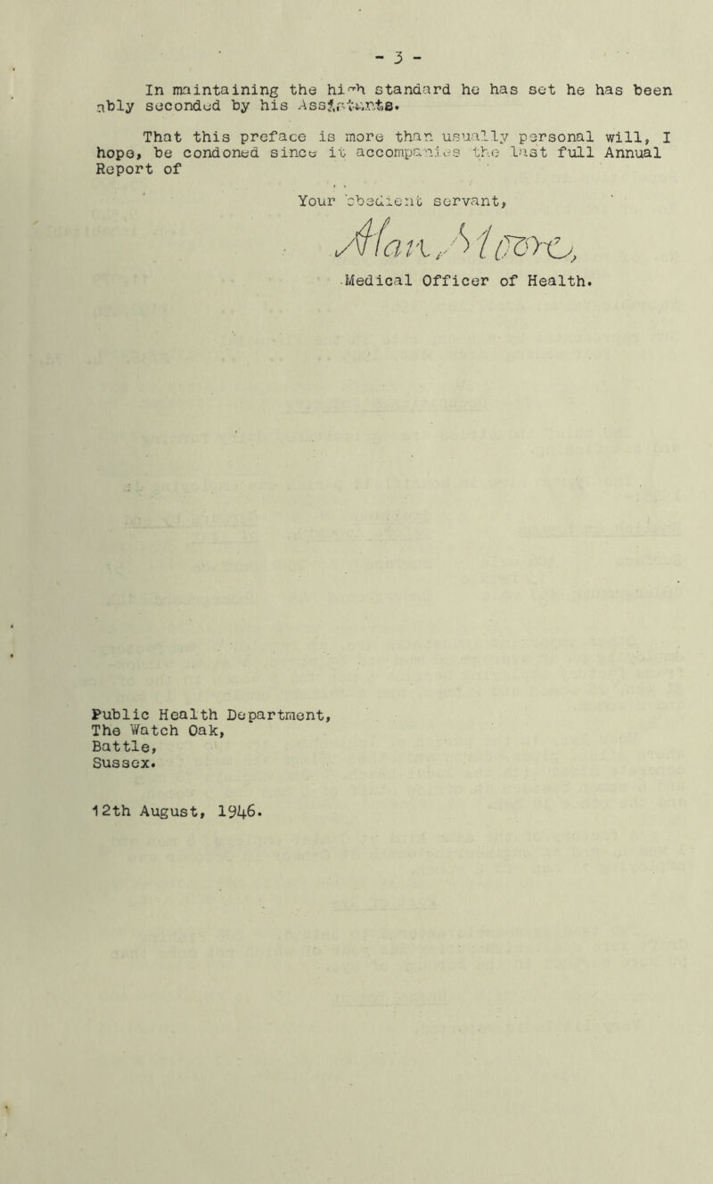 In maintaining the hi^h standard he has set he has been ably seconded by his Ass?,rttmt.B. That this preface is more than usually personal will, I hope, be condoned since it accompanies the last full Annual Report of Your cbedient servant •Medical Officer of Health Public Health Department The Watch Oak, Battle, Sussex. 12th August, 1946.
