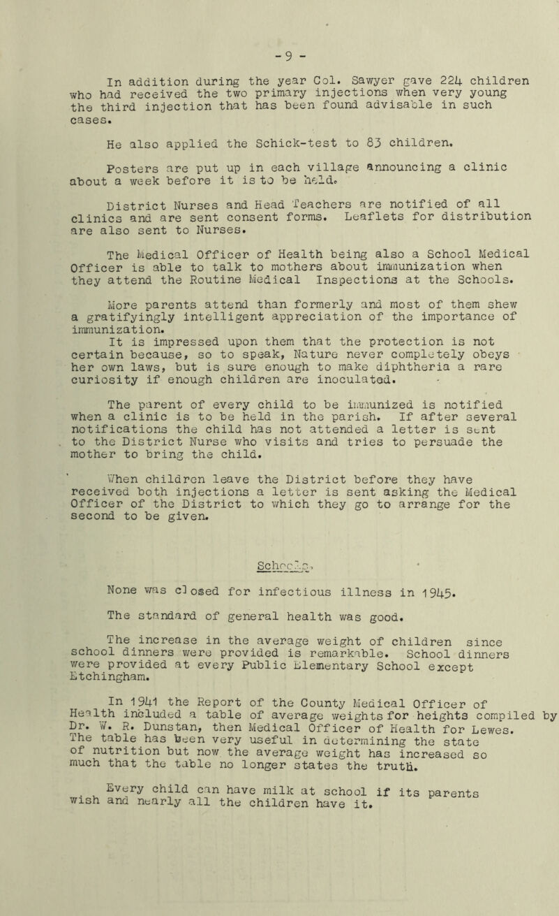 -9 - In addition during the year Col. Sawyer gave 22U children who had received the two primary injections when very young the third injection that has been found advisable in such cases. He also applied the Schick-test to 83 children. Posters are put up in each village announcing a clinic about a week before it is to be held. District Nurses and Head Teachers are notified of all clinics and are sent consent forms. Leaflets for distribution are also sent to Nurses. The Medical Officer of Health being also a School Medical Officer is able to talk to mothers about irouiunization when they attend the Routine Medical Inspections at the Schools. More parents attend than formerly and most of them shew a gratifyingly intelligent appreciation of the importance of immunization. It is impressed upon them that the protection is not certain because, so to speak, Nature never completely obeys • her own laws, but is sure enough to make diphtheria a rare curiosity if enough children are inoculated. The parent of every child to be immunized is notified when a clinic is to be held in the parish. If after several notifications the child has not attended a letter is stnt to the District Nurse who visits and tries to persuade the mother to bring the child. V/hen children leave the District before they have received both injections a letter is sent asking the Medical Officer of the District to which they go to arrange for the second to be given. SchocIs. None was closed for infectious illness in 1945. The standard of general health was good. The increase in the average weight of children since school dinners were provided is remarkable. School dinners v/ere provided at every Public Llementary School except Ltchingham. In_1_94l the Report of the County Medical Officer of Health included a table of average weights for heights compiled by Dr. W. R. Dunstan, then Medical Officer of Health for Lewes. The table has been very useful in aetermining the state of nutrition but now the average weight has increased so much that the table no longer states the truth. Every child can have milk at school if its parents wish and nearly all the children have it#