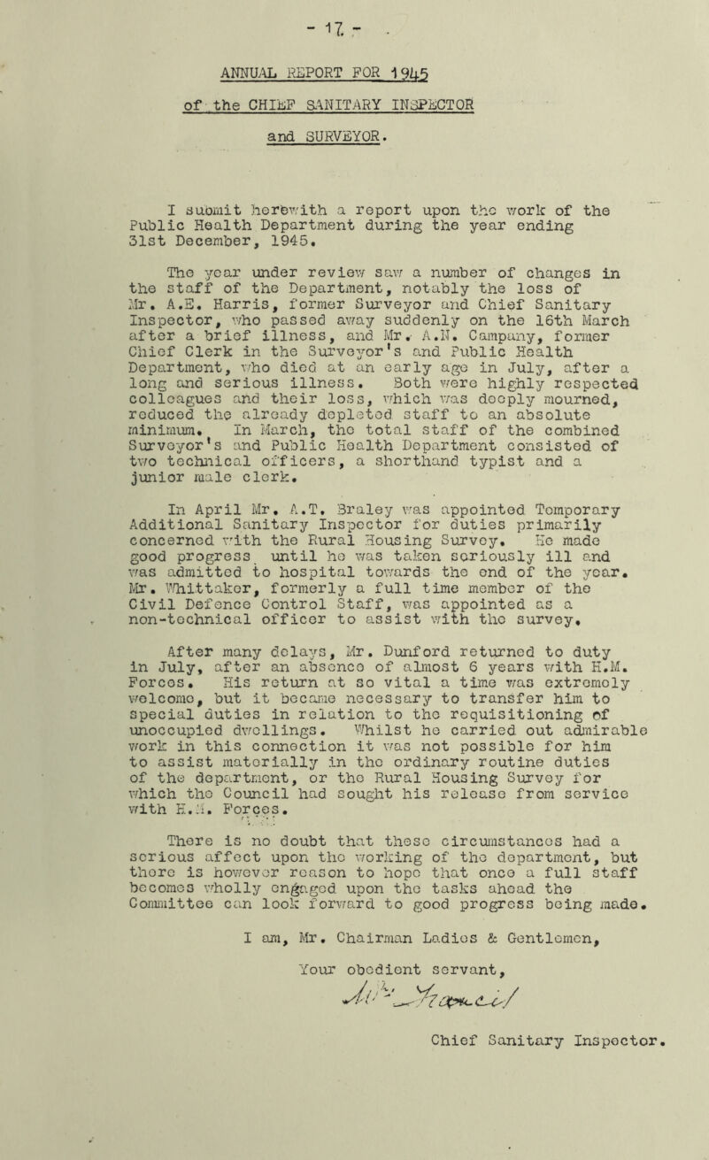 ANNa\L REPORT FOR 19U5 of the CHIiiiF a^NITARY INSPECTOR and SURVEYOR I submit herbv/ith a report upon the work of the Public Health Department during the year ending 31st December, 1945. The year imder review sav; a number of changes in the staff of the Department, notably the loss of Hr, A.S, Harris, former Surveyor and Chief Sanitary Inspector, who passed away suddenly on the 16th March after a brief illness, and Mr.- A.N. Campany, former Chief Clerk in the Surveyor’s and Public Health Department, who died at an early age in July, after a long and serious illness. Both v^ere highly respected colleagues and their loss, which was deeply mourned, reduced the already depleted staff to an absolute minimum. In March, the total staff of the combined Surveyor’s and Public Health Department consisted of t\7o technical officers, a shorthand typist and a junior male clerk. In April Mr, A.T. Braley was appointed Temporary Additional Sanitary Inspector for duties primarily concerned v^ith the Rural Housing Survey, He made good progress until he was taken seriously ill and Y/as admitted to hospital towards the end of the year, Mr, \Tnittaker, formerly a full time member of the Civil Defence Control Staff, was appointed as a non-technical officer to assist \7ith the survey. After many delays, Mr, Dunford returned to duty in July, after an absence of almost 6 years with H,M, Porcos, His return at so vital a time v;as extremely \7olcomo, but it becariie necessary to transfer him to special duties in relation to the requisitioning of unoccupied dv/cllings. \''^-Tiilst he carried out admirable work in this connection it v^as not possible for him to assist materially in the ordinary routine duties of the department, or the Rural Housing Survey for v/hich the Council had sought his release from service vrith E.'U Forces. There is no doubt that these circumstances had a serious affect upon the Y/orking of the department, but there is hov/evor reason to hope that once a full staff becomes vrholly engaged upon the tasks ahead the Committee can look forvmrd to good progress being made. I am, Mr, Chairman Ladies & Gentlemen, Your obedient servant. Chief Sanitary Inspector