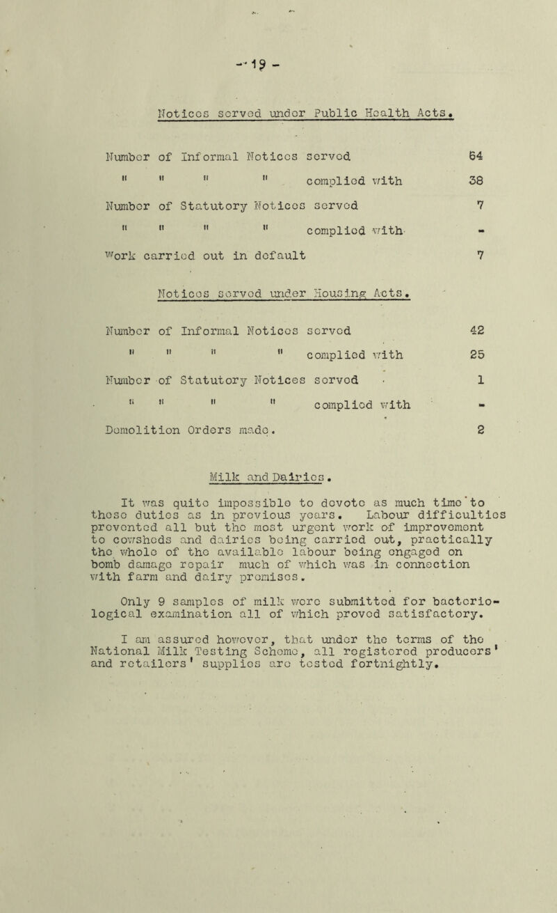 NoticGS served under Public Health Acts Number of Informal Notices served  *'   complied v/ith Number of Statutory Notices served    *' complied v/ith Work carried out in default Notices served under HouGinig; Acts, Number of Informal Notices served '*  ”  complied v/ith Number of Statutory Notices served “   complied v/ith Demolition Orders made. 64 38 7 7 42 25 1 tm 2 Milk and Dairies • It vras quite impossible to devote as much time‘to those duties as in previous years. Labour difficulties prevented all but the most urgent vrork of improvement to cov/shods and dairies being carried out, practically the whole of the available labour being engaged on bomb demage repair much of which v;as in connection with farm and dairy promises. Only 9 samples of milk wore submitted for bacterio- logical examination all of v/hich proved satisfactory. I art! assured however, that under the terms of the National Milk Testing Scheme, all rogisterod producers* and retailers' supplies are tested fortnightly.