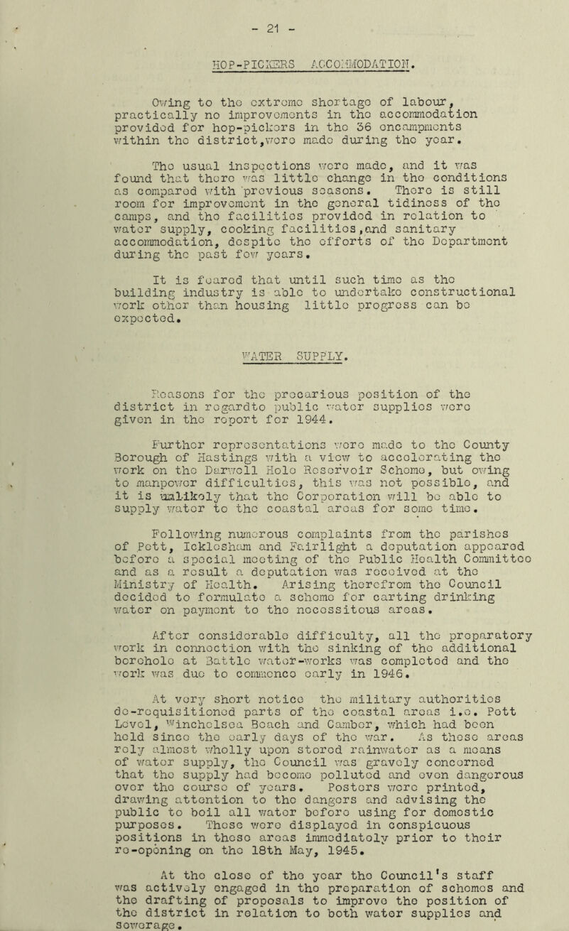 HO P-PICIQRS ACC OHMODATION. 0\;/ing to tlio cxtrorno shortage of labour, practically no improvemonts in tlio accommodation provided for hop-picl:ors in tho 36 oncampments v/ithin the district,vroro made during the year. Tho usual inspections were made, and it v/as found that there was little change in tho conditions as compared with’previous seasons. There is still room for improvement in the general tidiness of tho camps, and tho facilities provided in relation to v/ator supply, cooking facilities ,and sanitary accommodation, despite tho efforts of tho Department during the past fevr years. It is feared that until such time as tho building industry is able to undertake constructional v;ork other than housing little progress can bo expected. i''C\TER SUPPLY. Reasons for tho precarious position of the district in regard to public water supplies \7orc given in the report for 1944, Further representations \7oro made to tho County Borough of Hastings v/ith a view to accelerating tho \7ork on the Darvrcll Hole Reservoir Scheme, but owing to manpower difficulties, this vras not possible, and it is unl-ikoly that the Corporation will be able to supply vrator to tho coastal areas for some time, Follov/ing nuncrous complaints from tho parishes of Pott, Icklosham and Fairlight a deputation appeared before a special meeting of tho Public Health Committee and as a result a deputation was received at tho Ministry of Health. Arising therefrom the Council decided to formulate a scheme for carting drinking water on payment to tho necessitous areas. After considerable difficulty, all the preparatory work in connection with tho sinking of tho additional borehole at Battle vrater-works was completod and tho •'■'■ork was duo to commcnco early in 1946. At very short notice the military authorities do-requisitioned parts of the coastal areas i.o. Pett Level, ’'^^inchclsoa Beach and. Camber, which had been hold since the early days of tho war. As these areas rely almost wholly upon stored rainwater as a moans of v/ator supply, tho Council A7as gravely concerned that the supply had become polluted and oven dangerous over tho course of years. Posters v/orc printed, drawing attention to tho dangers and advising the public to boil all water before using for domestic purposGS. These woro displayed in conspicuous positions in these areas iraracdiatoly prior to their re-opening on the 18th May, 1945, At tho close of tho year tho Council's staff was actively engaged in the preparation of schemes and the drafting of proposals to improve the position of tho district in relation to both water supplies and sewerage.