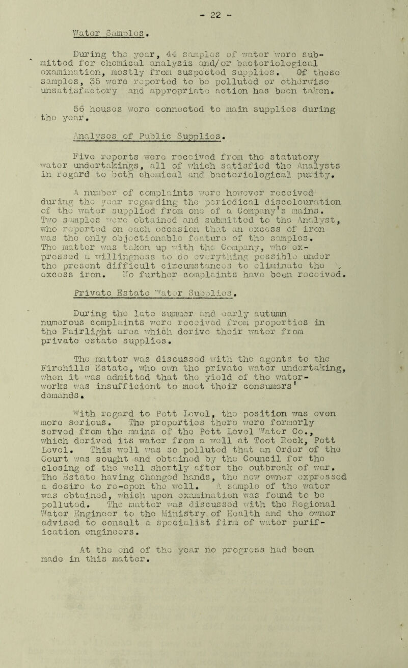 V/ator Samples, During the year, 44 samples of v/atcr v/oro sub- mitted for chemical analysis and/or bacteriological examination, mostly from suspected supplies. 0f these samples, 35 vrore reported to be polluted or otherv;iso unsatisfactory and appropriate action has boon tahen. 56 houses vrere connected to main supplies during the year. Analyses of Public Supplies. Five reports wore rocoivod from the statutory water undertakings, all of v'hich satisfied the Analysts in regard to both chemical and bacteriological pinrity. A number of complaints wore hovrevor received during the year regarding the periodical discolouration of the Y/ater supplied from one of a Company's mains, Tv^o s-uiiples ’eorc obtained, and submitted to the Analyst, who reported on each occasion that an excess of iron v.'as the only objectionable feature of the scjriplcs. The matter was taken up ^.;ith the Company, ''lio ex- pressed a Y.rillingnoss to do ov.erything possible under the present difficult circumstances to eliminate the excess iron. No further complaints have been rocoivod. Private Estate ^-^ator Sup:)lios. During the late summer and early autumn numerous complaints wero rocoivod from proportios in the Fairlight area 'vvhich derive their water from private estate supplies. The matter vras discussed v;ith the agents to the Firohills Estate, v:ho ovn the private viator undertaking, when it was admitted that the yield of tho vjator- works vaas insufficiont to .moot their consumers* d oinand s • ^^'^ith regard to Pott Level, tho position Y/as oven more serious. Tho properties there ytoxg formerly served from the mains of tho Pott Lovol Abator Co., which derived its water from a vrcll at Toot Rock, Pott Level. This y;o11 vras so polluted that an Order of tho Court v/as sought and obtained by the Council for the closing of tho y;o11 shortly after the outbros.k of v'ar, Tho Estate having changed hands, the now/ OYseer expressed a desire to re-open tho y;c11, A sample of tho v/ator v/as obtained, x’-'''hich upon examination vras found to bo polluted. Tho matter vrc,s discussed Yfith tho Regional v'fator Engineer to tho Ministry of Koalth and tho owner advised to consult a specialist firm of v/ater purif- ication onginoors. At the end of tho year no progress had been made in this matter.