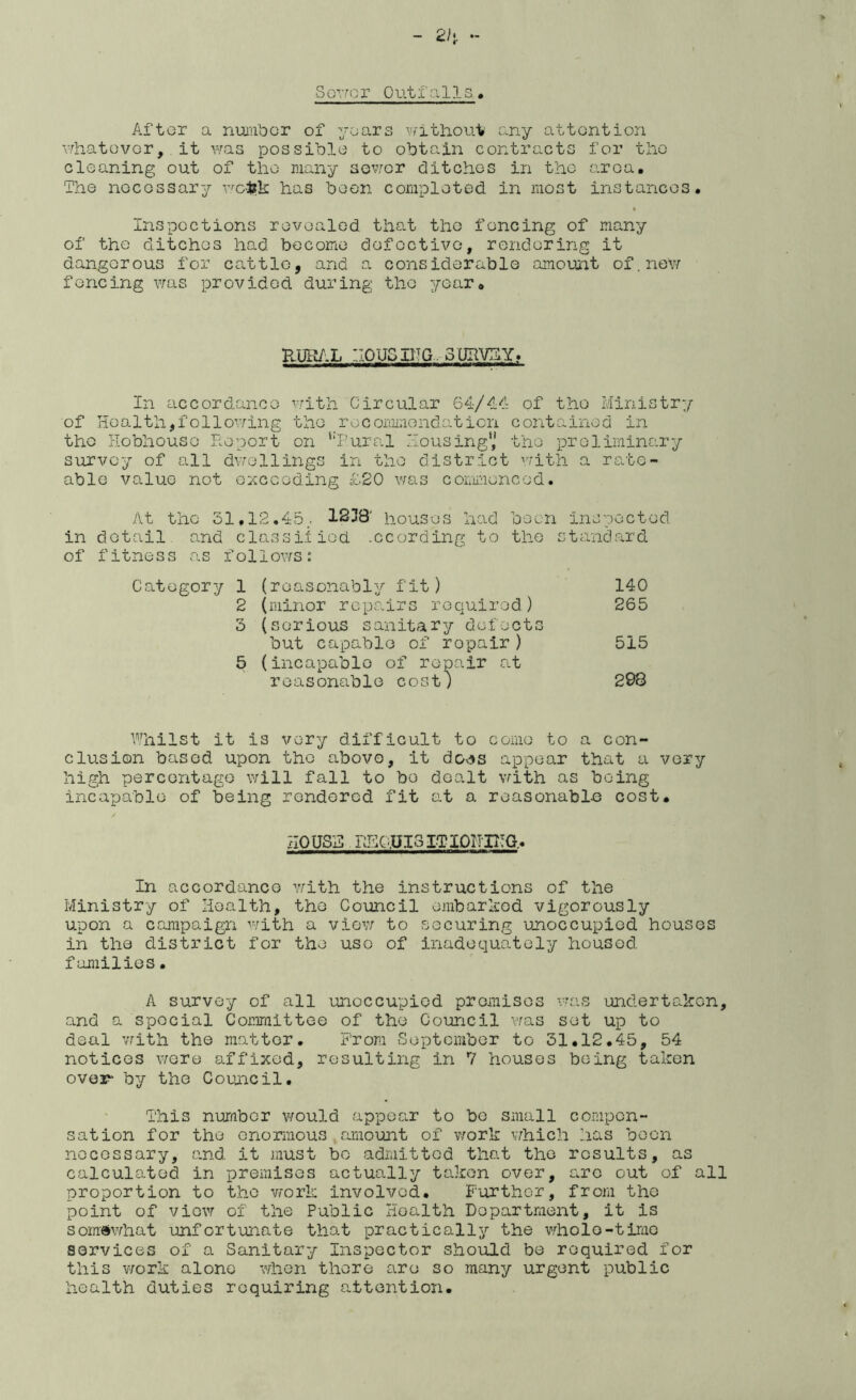 2k S orro r 0 ut i’ a 11 s » Aftor a ruAinbcr of yoars V/'itlioui» any attention vrhatovGr, it was possible to obtain contracts for tlio cleaning out of the many sov/or ditches in the area. The necessary v'-eiJk has been completed in most instances. Inspections revealed that the fencing of many of the ditches had become defective, rendering it dangerous for cattle, and a considerable amount of.new fencing was provided during the year. RUI^.L :.I0USIITG.. 3UHVEY.. In accordance v/ith Circular 64-/44 of the Ministry of Health,following the roconiinendaticn contained in the Hobhouse Report on ‘‘Rural Housing*,' the preliminary survey of all dvrellings in the district with a rate- able value not exceeding £20 was commenced. At the 31,12.45,. 1238' houses h-ad been inspected in detail, and classiiiod -ccording to the standard of fitness as follows: Category 1 (reasonably fit) 140 2 (minor repairs required) 265 3 (serious sanitary defects but capable of repair ) 515 5 (incapable of repair at reasonable cost) 298 Whilst it is very difficult to come to a con- clusion based upon the abovo, it do^^s appear that a very high percentage will fall to bo dealt with as being incapable of being rendered fit at a reasonabl-e cost. HOUSE RHC:.UI3I.TI0II-H!G,. In accordance with the instructions of the Ministry of Health, the Council embarked vigorously upon a campaign with a view to securing unoccupied houses in the district for the use of inadequately housed families. A survey of all unoccupied promises v^as undertaken, and a special Committee of the Council was set up to deal v/ith the matter. From September to 31.12.45, 54 notices v/ere affixed, resulting in 7 houses being taken over* by the Council. This number v/ould appear to bo small compen- sation for the enormous amount of work vhich has been necessary, and it must bo admitted that the results, as calculated in premises actually taken over, are out of all proportion to the work involved. Further, from the point of view of the Public Health Department, it is somewhat unfortunate that practically the v,hole-time services of a Sanitary Inspector should be required for this work alone when there are so many urgent public health duties requiring attention.