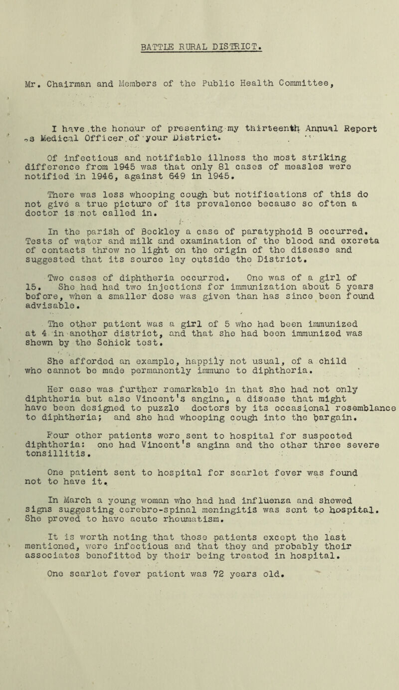 Mr, Chairman and Members of the Public Health Committee, I have .the honour of presenting my thirteenth Annual Report r.3 Medical Officer.of'your District. Of infectious and notifiable illness the most striking difference from 1945 v/as that only 81 cases of measles v/ere notified in 1946, against 649 in 1945, There was less v/hooping cough but notifications of this do not give a true picture of its prevalence because so often a doctor is -not called in, i* In the parish of Bockley a case of paratyphoid B occurred. Tests of water and milk and examination of the blood and excreta of contacts throw no light bn the origin of the disease and suggested that its source lay outside the District, Tv/o cases of diphtheria occirrred. One was of a girl of 15, She had had two injections for immunization about 5 years before, when a smaller dose v/as given than has since been found advisable. The other patient was a girl of 5 who had been immunized at 4 in ^another district, and that she had boon immunized v/as shewn by the Schick tost. She afforded an example, happily not usual, of a child who cannot be made permanently immune to diphtheria. Her case v/as further remarkable in that she had not only diphtheria but also Vincent’s angina, a disease that might have been designed to puzzle doctors by its occasional rosemblanc to diphtheria; and she had v/hooping cougjh into the bargain, Rout other patients were sent to hospital for suspected diphtheria: one had Vincent’s angina and the other three severe tonsillitis. One patient sent to hospital for scarlet fever v/as found not to have it,. In March a young v/oman v/ho had had influenza and shev/ed signs suggesting cerebro-spinal meningitis was sent to hospital. She proved to have acute rhcvimatism. It is v/orth noting that those patients except the last mentioned, v/ere infectious and that they and probably their associates benefitted by their being treated in hospital. One scarlet fever patient v/as 72 years old.