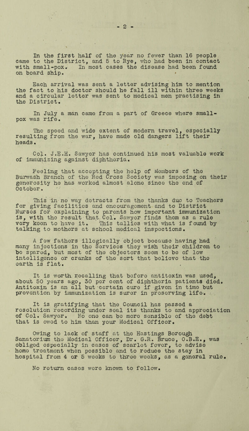 In the first half of the year no fewer than 16 people came to the District, and 5 to Rye, who had been in contact with small-pox. In most cases the disease had been found on board ship. Each arrival was sent a letter advising him to mention the fact to his doctor should he fall ill v/ithin three v/eeks and a circular letter was sent to medical men practising ih the District. In July a man came pox was rife. The speed and wide resulting from the v/ar, heads. Col. J.E.H. Sav/yer has continued his most valuable work of iniinunizing against diphtheria. Peeling that accepting the help of Members of the Burv/ash Branch of the Red Cross Society v/as imposing on their generosity he has worked almost alone since the end of October. . ^ . This 'in no v;ay detracts from the thanks duo to Teachers for giving facilities and encouragement and to District Nurses for explaining to parents how important immunization is, v/ith the result that; Col. Sawyer finds them as a rule very keen to have it. This tallies with what is found by talking to mothers at school medical inspections. A few fathers illogically object because having had many injections in the Services they wish their children to be spared, but most of the objectors seem to be of lov; intelligence or cranks of the sort that believe that the earth is flat. It is worth, recalling that before antitoxin v/as used, about 50 years ago, 30 per cent of diphtheria patients died. Antitoxin is an all but -certain cure if given in time but prevention by immunization is surer in preserving life. j.. . / It is gratifying that the Council has passed a resolution recording under seal its thanks to and appreciation of Col. Sawyer. No one can bo more sensible of the debt that is owed to him than your Medical Officer. Ov^ing to lack of staff at the Hastings Borou^ Sanatorium the Medical Officer, Dr. G.R. Bruce, O.B.E., v/as obliged especially in cases of scarlet fever, -to advise homo treatment v/hon possible and to reduce the stay in hospital from 4 or 5 v/eoks to throe v/ooks, as a general rule* No return cases v/ore knov/n to follov/. from a part of Greece where small- extent of modern travel, especially have made old dangers lift their