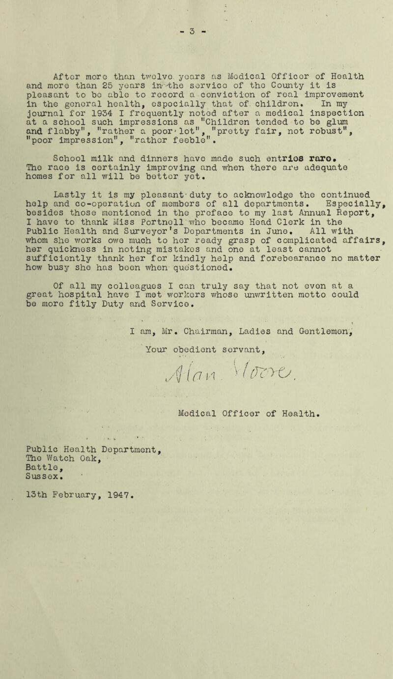 After more than twelve years as Medical Officer of Health and more than 25 years ih’^the servico of the County it is pleasant to bo able to record a conviction of real improvement in the general health, especially that of. children. In my journal for 1934 I frequently noted after a medical inspection at a school such impressions as Children tended to be glum and flabby, rather a poor*lot, pretty fair, not robust, poor impression, rather feeble. School milk and dinners have made such entries roro* The race is certainly improving and v/hen there are adequate homes for all v;ill be better yet. Lastly it is my pleasant-duty to acknowledge the continued help and co-operation of members of all departments. Especially, besides those mentioned in the preface to my last Annual Report, I have to thank Miss Portnoll who became Hoad Clerk in the Public Health and Surveyor’s Departments in June. All v/ith whom she works owe much to her ready grasp of complicated affairs, her quickness in noting mistakes and one at least cannot sufficiently thank her for kindly help and forebearance no matter how busy she has been when questioned. Of all my colleagues I can truly say that not even at a great hospital have I met workers whose unvnritten motto could be more fitly Duty and Service. I am, Mr. Chairman, Ladies and Gentlemen,' Your obedient servant. Medical Officer of Health. Public Health Department, The Watch Oak, Battle, Siissex. 13th February, 1947
