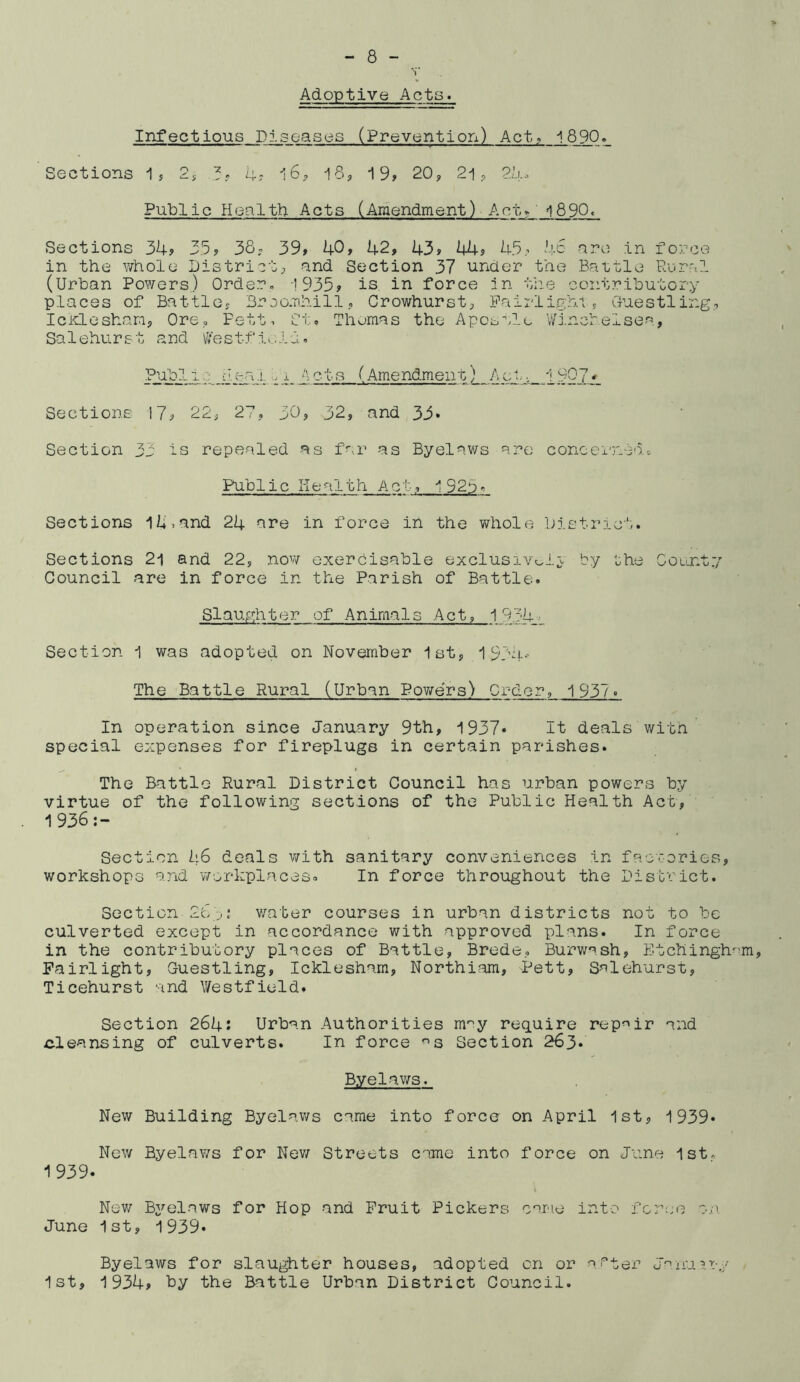 *1 Adoptive Acts. Infectious Diseases (Prevention) Act. 1890 Sections 1? 2s ^4-; i8s 19, 20, 21, 21u Public Health Acts (Amendment) Act1890» Sections 3k? 33? 38, 39» 40> 42, 43» 44, 43, 4c are in force in the whole District, and Section 37 under the Battle Rural (Urban Powers) Order« !935, is in force in the contributory places of Battle, 3r oocihill, Crowhurst, Pairlighi , Guestling, IcloLeshan, Ore, Fett, ft, Thumas the Apostle V/inchelsea, Salehurst and \;’/estt‘ic.li;« 1. Jj-izhl. cl., e. t s (Arnendmeii11 Sections 17, 22, 27, 30, 32, and 33» Section 33 is repealed as f.r as Byelaws are concei'ntdc Public Health Act, I923r Sections l4.and 24 are in force in the whole District. Sections 2l and 22, now exercisable exclusivoli by ^he County Council are in force in the Parish of Battle. SIauyjhter of AnimaIs Act, 1034^ Section 1 was adopted on November 1st, 193i|..- The Battle Rural (Urban Pov/ers) Order, 1937. In operation since January 9th, 1937- It deals witn special expenses for fireplugs in certain parishes. The Battle Rural District Council has urban powers by virtue of the following sections of the Public Health Act, 1936 Section 46 deals with sanitary conveniences in factories, workshops and v/srkplaceso In force throughout the District. Section .* v/ater courses in urban districts not to be culverted except in accordance with approved plans. In force in the contributory places of Battle, Brede, Burwash, Etchingh'^m, Pairlight, Guestling, Icklesham, Northiam, Pett, Salehurst, Ticehurst and Westfield. Section 264: Urban Authorities m^y require repair and cleansing of culverts. In force ^s Section 263* Byelaws. New Building Byelaws came into force on April 1st, 1939* New Byelaws for Nev/ Streets cnme into force on June isto 1939. Nev/ Bj^elaws for Hop and Fruit Pickers oarie into fcrue on. June 1st, 1939* Byelaws for slaughter houses, adopted on or ^i''ter J'^nu^.ry 1st, 1934, hy the Battle Urban District Council.