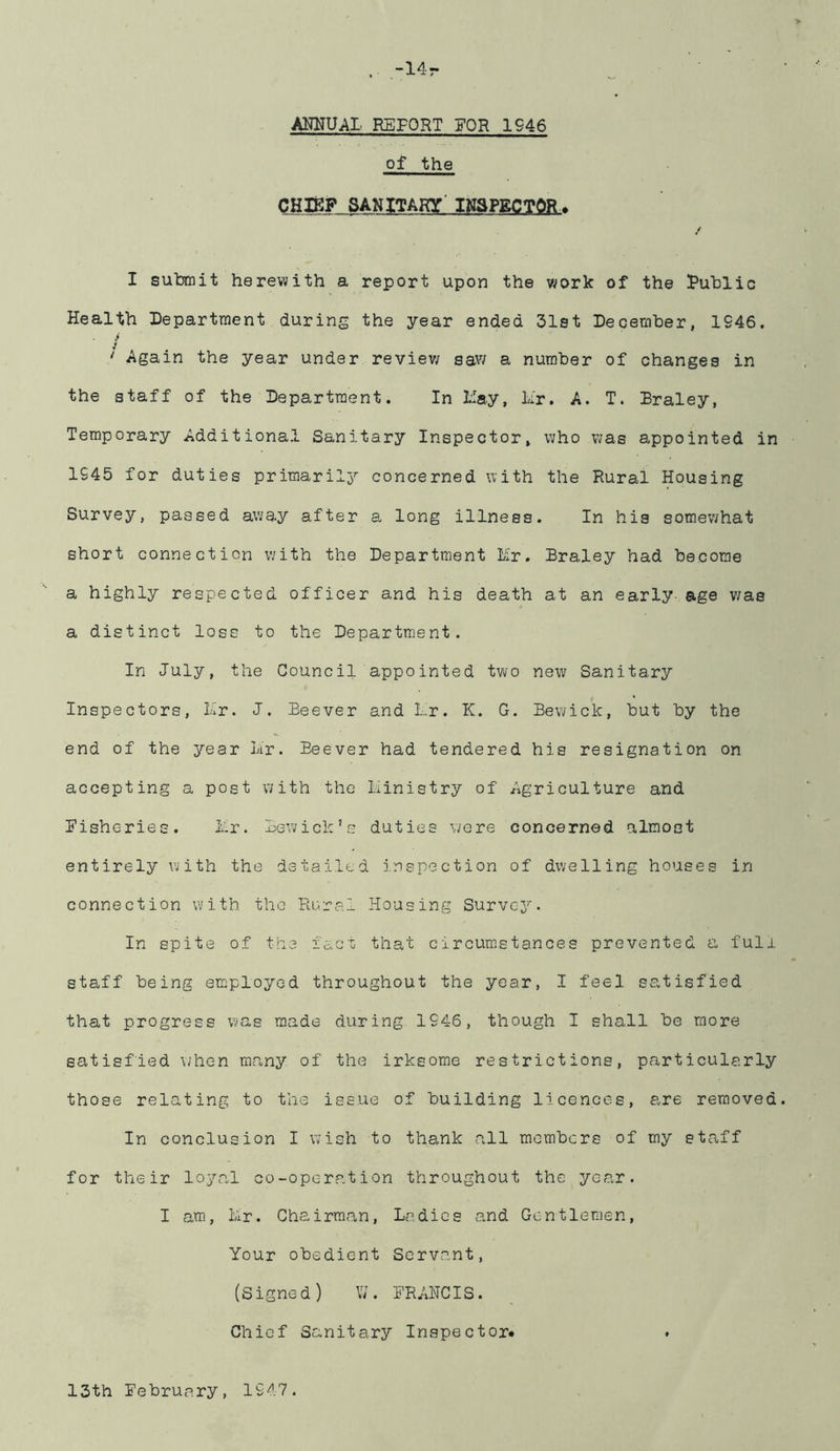 -14r AHNUAI REPORT FOR 1946 of the CHIfiP SANITARY' INSPECTOR ^ / I submit herewith a report upon the work of the Public Health Department during the year ended 31st December, 1946. ‘ Again the year under reviev/ saw a number of changes in the staff of the Department. In Hay, Hr. A. T. Braley, Temporary Additional Sanitary Inspector, who v;as appointed in 1945 for duties primarily’' concerned with the Rural Housing Survey, passed away after a long illness. In his somewhat short connection with the Department Mr. Braley had become a highly respected officer and his death at an early- age v;as a distinct loss to the Department. In July, the Council appointed two new Sanitary Inspectors, Mr. J. Beever and Mr. K. G. Bewick, but by the end of the year Mr. Beever had tendered his resignation on accepting a post with the Ministry of Agriculture and Risheries. Mr. Bewick’s duties v/ere concerned almost entirely with the detailed inspection of dwelling houses in connection with the Roral Housing Survey. In spite of the i'acT; that circumstances prevented a full staff being employed throughout the year, I feel satisfied that progress wias made during 1946, though I shall be more satisfied \/hen many of the irksome restrictions, particularly those relating to the issue of building licences, are removed. In conclusion I wish to thank all members of my staff for their loya,l co-operation throughout the year. I am, Mr. Cha irraan, M?. dic s and Ge n tlemen, Your obedient Servant, (Signed) VM BRANCIS. Chief Sanitary Inspector# 13th Bebruary, 1947.