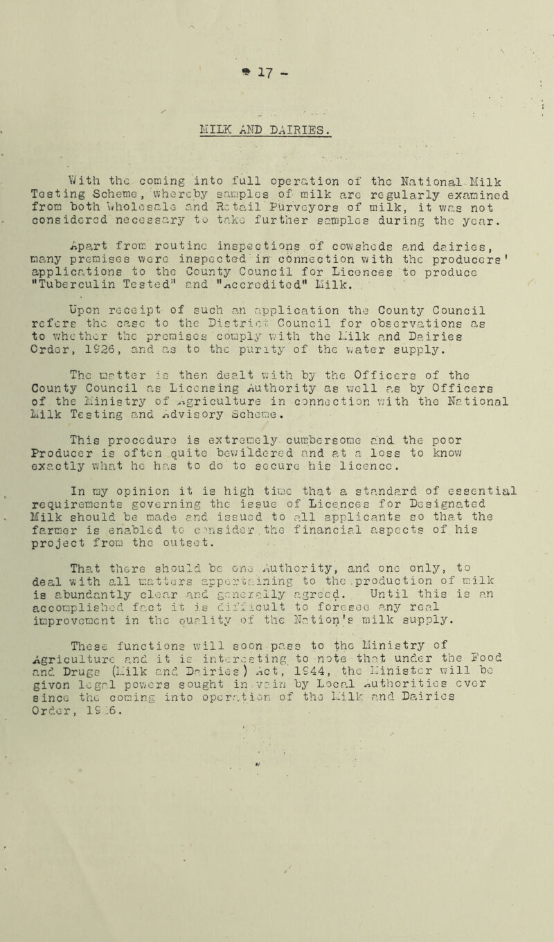MILK AND DAIRIES. With the coming into full operation of the National Milk Testing Scheme, whorchy samples of milk are regularly examined from both v^holesale and Retail Purveyors of milk, it v/as not considered necessary to take further samples during the year. Apart from, routine inspections of cowsheds and dairies, many premises were inspected in' connection with the producers' applications to the County Council for Licences to produce Tuberculin Tested and .rtccredited Milk. Upon receipt of such an application the County Council refers the c<asc to the Districi': Council for observations as to whether the premises comply with the Milk and Dairies Order, 1926, and as to the purity of the water supply. The matter is then dealt with by the Officers of the County Council as Licensing Authority as well as by Officers of the Ministry of ^'agriculture in connection with the National Milk Testing and .advisory Scheme. This procedure is extremely cumbersome and the poor Producer is often quite bewildered and at a loss to know exactly what he ha.s to do to secure his licence. In my opinion it is high tivec that a standard of essential requirements governing the issue of Licences for Designated Milk should be m.ade and issued to all applicants so that the farmer is enabled to caisider.thc financial aspects of his project from the outset. Tha.t there should be one ,Authority, and one only, to deal with all matters appertaining to the,production of milk is abundantly clear and generally agreed. Until this is an accomplished fact it is diiiicult to foresee any real improvement in the quality of the Nation's milk supply. These functions v/ill soon pass to the Ministry of Agriculture and it is interesting to note that under the Rood and Drugs (Milk and Dairies) ^^ct, 1944, the Minister will be given legal powers sought in . va in by Loca.l uiuthorities ever since the com.ing into operation of the Milk and Da.iries Order, 19.6.