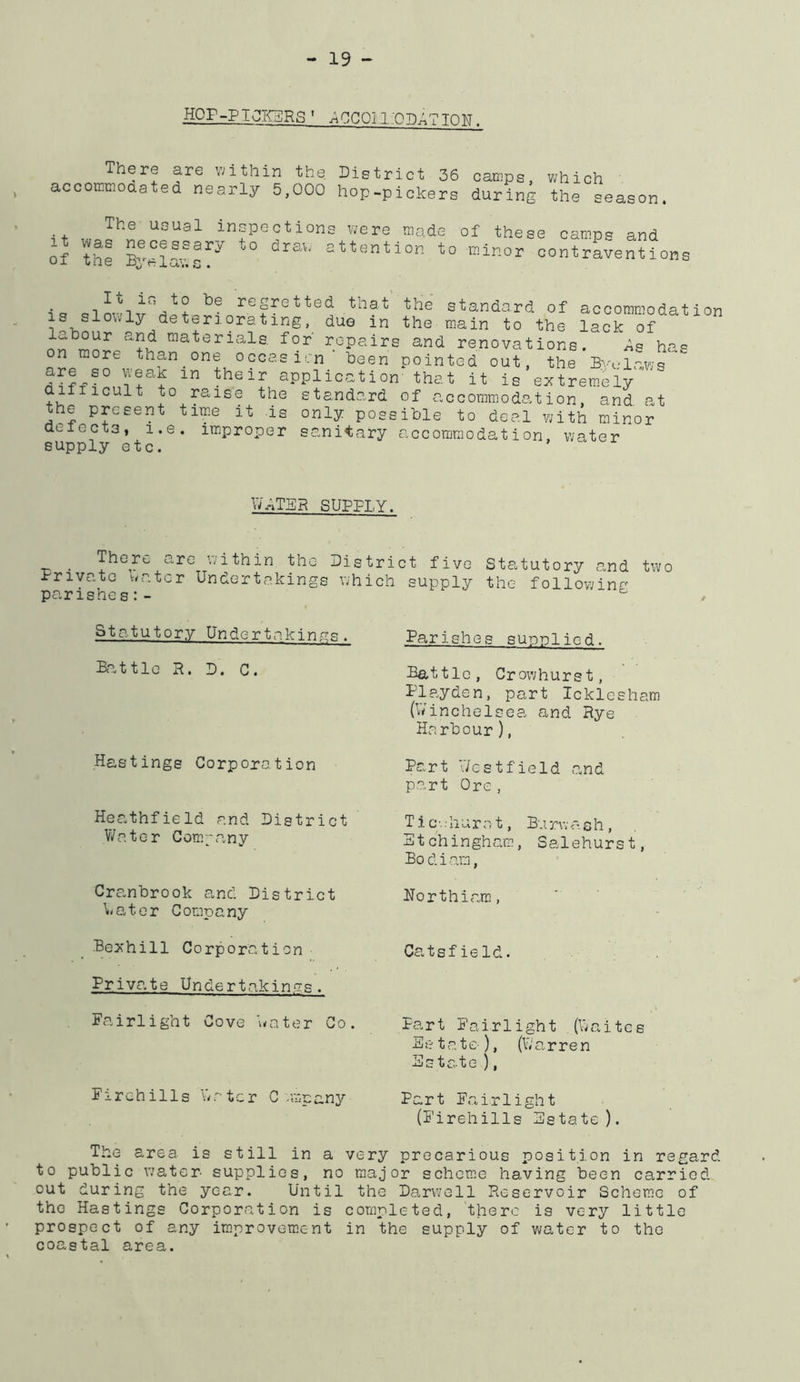 HOP-PT^RS' jlCCOiliO^TION. There are v;ithin the District 36 camps, v;hich ' accomraoaated nearly 5,000 hop-pickers during the season. The usual infections were made of these camps and of the Byelaws!^''^ contraventions It in to be regretted that is slowly deteriorating, due in labour and materials, for repairs on more than one occasion ’ been wea,k in their application difficult to raise the standard the present tim.e it is only poss defects* i.e. improper sa.ni^ary supply etc. the standard of accommodation the main to the lack of and renovations. As has pointed out, the Bydaws that it is extrem.ely of accommodation, and at ible to deal with minor accommodation, water W^TBR SUPPLY. •n • ’>-^ithin the District five Statutory and tvi/o Private viator Underteskings which supply the following parishes:- Statutory Undertakings. Battle R. D. C. Hastings Corporation Heathfield and District Water Compavny Cranbrook and District Water Company Bexhill Corporation Priva.te Undertakin.a's . Fairlight Cove \vater Co. Firchills Water C-mpany Parishes supplied. Battle, Crowhurst, Playden, part Icklesham (V/inchelsea and Rye Harbour), Part V/estfield and part Ore , Tic.; h u rat, B.i rw a s h , Stchingham, Salehurst, Bodiam, Horthiara, CatsfieId. Part I'airlight (Waites Es tatc-), (W'arren Estate ), Part E.airlight (Eirehills Estate). The area is still in a very precarious position in regard to public water supplies, no major schem.e having been carried out during the year. Until the Da.rwell Reservoir Scheme of the Hastings Corporation is completed, there is very little prospect of any improvem.ent in the supply of water to the coastal area.