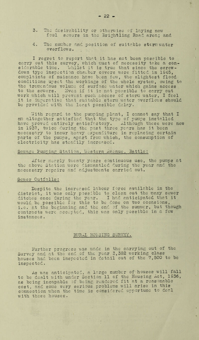 3. The clcsirability or otherwise of levying new foul sewers in the Brightling Ror:1 area; and 4. The nureher and position of suitable sterre water overflows, I regret to report that it ha,s not been possible to carry out this survey, which oust of necessity tcoke a con- siderable tioe. \)hilst it is true that since the screw- down type inspection chaeber covers were fitted in 1945, cooplaints of nuisance have been few, the slightest flood conditions upset the workings of the whole systeo, owing to the treoendous voluoc of surface water which gains access to the sewers. Bven if it is not possible to carry out work which will prevent such access of storm water, I feel it is imperative that suitable storra WcO.tcr overflows should be-provided with the least possible delcoy. V/ith regard to the pumping plant, I cannot say that I am altogether satisfied that the typo of pumps installed have proved entirely satisfactory. although these were new in 1937, twicb during the past three,years has it been necessary to incur heavy expenditure in replacing certain parts of the pumps, apart from v/hioh, the consumption of electricity has steadily increased. So'wage Puuiping Station, vvestern Avenue, Battle: After necorly twenty years continuous use, the pumps at the above Station were dismantled during the year and the necessary repairs and adjustments carried out. Sewer Outfalls; Despite the incrersed labour force available in the district, it was only possible to clean out the many sewer ditches once during the year. I had anticipated that it would be possible for this to be done on two occasions, i.G. at the beginning and the end of the summer, but though contracts were accepted, this was only possible in a, few instances. RURAL HClioIITG SURVEY. Burther progress was made in the carrying out of the Survey and at thc^ end of the year 3,382 working clcwss houses had been inspected in detail out of the 7,500 to be inepe c tod. As was a,n t i c ipatc d, a large num.bcr of houses wfill fall to be dealt with under Section 11 of the Housing Act, 1936, being incapable of being rendered fit at a reasonable cost, a,nd some very serious problems will arise in this connection when the time is considered opportune to deal with these houses.