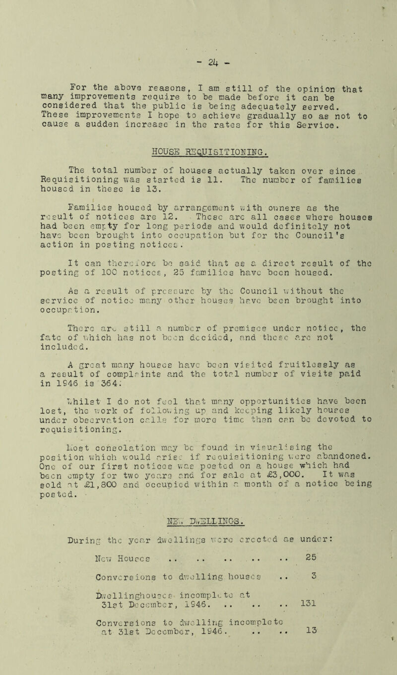 For the above reasons, I am still of the opinion that many improvements require to be made before it can be considered that the public is being adequately served. These improvements I hope to achieve gradually so as not to cause a sudden increase in the rates for this Service. HOUSE RSQ.UIGITIQNING. The total number of houses actually taken over since . Requisitioning was started is 11. The number of families housed in these is 13. Families housed by arrangement with owners as the result of notices are 12, These arc all cases where houses had been empty for long periods and would definitely not have been brought into occupation but for the Council's action in posting notices. It can therefore be said that as a direct result of the posting of lOG notices, 25 families have been housed. As a result of pressure by the Council without the service of notice many other houses have been brought into occupa tion. There aro still a number of premises under notice, the fa.te of which has not been decided, and these are not included. A great rjtiany houses have been visited fruitlessly as a result of complaints and the total number of visits paid in 1946 is ■■364: ■'whilst- I do not feel that many opportunities have been lost, the work of iollo'wing up and keeping likely houses under observation calls for more time than can be devoted to requisitioning. liost consolation may be found in visualising the position which would arise if requisitioning were abandoned. One of our first notices wc-s posted on a house which had been empty for two years and for sale at £3,000. It was sold St £1,800 and occupied within a month of a notice being posted. ■ HEV. Uh'ELXIHGS. During the yca.r dwellings were erected as under: ITcv; Houses .. .. .. .. •• 25 Conversions to dwelling houses .. 3 IX-vellinghouscs- incomplLte a.t 31st December, 1946. .. .. .. 131 Conversions to dwelling incomplete at 31st December, 1946. • • 13