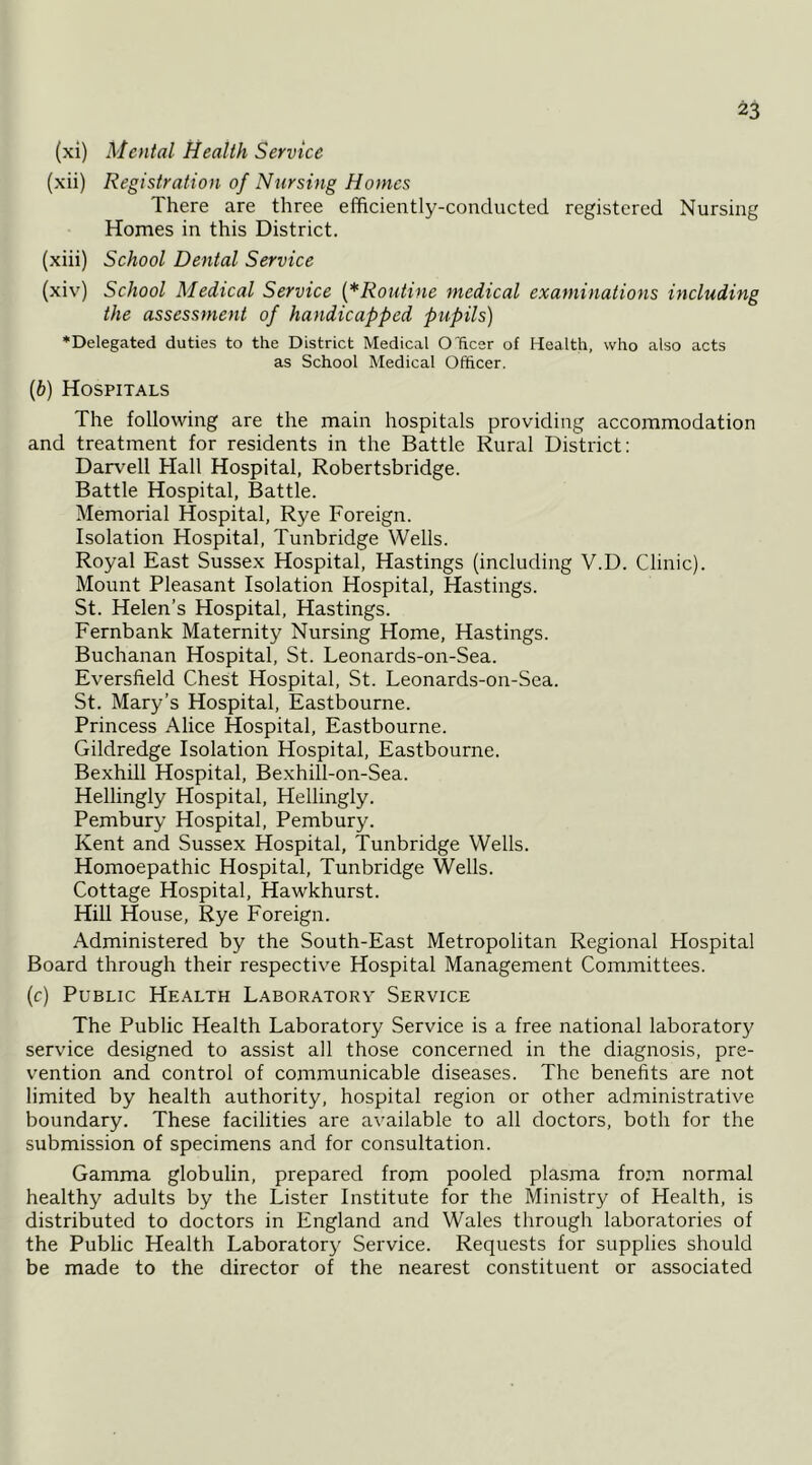 (xi) Mental Health Service (xii) Registration of Nursing Homes There are three efficiently-conducted registered Nursing Homes in this District. (xiii) School Dental Service (xiv) School Medical Service (^Routine medical examinations including the assessment of handicapped pupils) ♦Delegated duties to the District Medical O'ficer of Health, who also acts as School Medical Officer. [b) Hospitals The following are the main hospitals providing accommodation and treatment for residents in the Battle Rural District: Darv'ell Hall Hospital, Robertsbridge. Battle Hospital, Battle. Memorial Hospital, Rye Foreign. Isolation Hospital, Tunbridge Wells. Royal East Sussex Hospital, Hastings (including V.D. Clinic). Mount Pleasant Isolation Hospital, Hastings. St. Helen’s Hospital, Hastings. Fernbank Maternity Nursing Home, Hastings. Buchanan Hospital, St. Leonards-on-Sea. Eversfield Chest Hospital, St. Leonards-on-Sea. St. Mary’s Hospital, Eastbourne. Princess Alice Hospital, Eastbourne. Gildredge Isolation Hospital, Eastbourne. Bexhill Hospital, Bexhill-on-Sea. Hellingly Hospital, Hellingly. Pembury Hospital, Pembury. Kent and Sussex Hospital, Tunbridge Wells. Homoepathic Hospital, Tunbridge Wells. Cottage Hospital, Hawkhurst. Hill House, Rye Foreign. Administered by the South-East Metropolitan Regional Hospital Board through their respective Hospital Management Committees. (c) Public Health Laboratory Service The Public Health Laboratory Service is a free national laboratory service designed to assist all those concerned in the diagnosis, pre- vention and control of communicable diseases. The benefits are not limited by health authority, hospital region or other administrative boundary. These facilities are available to all doctors, both for the submission of specimens and for consultation. Gamma globulin, prepared from pooled plasma from normal healthy adults by the Lister Institute for the Ministry of Health, is distributed to doctors in England and Wales through laboratories of the Public Health Laboratory Service. Requests for supplies should be made to the director of the nearest constituent or associated