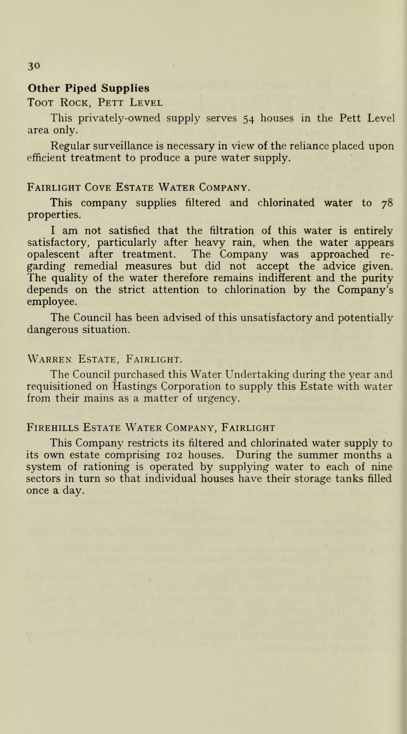 Other Piped Supplies Toot Rock, Pett Level This privately-owned supply serves 54 houses in the Pett Level area only. Regular surveillance is necessary in view of the reliance placed upon efificient treatment to produce a pure water supply. Fairlight Cove Estate Water Company. This company supplies filtered and chlorinated water to 78 properties. I am not satisfied that the filtration of this water is entirely satisfactory, particularly after heavy rain, when the water appears opalescent after treatment. The Company was approached re- garding remedial measures but did not accept the advice given. The quality of the water therefore remains indifferent and the purity depends on the strict attention to chlorination by the Company’s employee. The Council has been advised of this unsatisfactory and potentially dangerous situation. Warren Estate, Fairlight. The Council purchased this Water Undertaking during the year and requisitioned on Hastings Corporation to supply this Estate with water from their mains as a matter of urgency. Firehills Estate Water Company, Fairlight This Company restricts its filtered and chlorinated water supply to its own estate comprising 102 houses. During the summer months a system of rationing is operated by supplying water to each of nine sectors in turn so that individual houses have their storage tanks filled once a day.