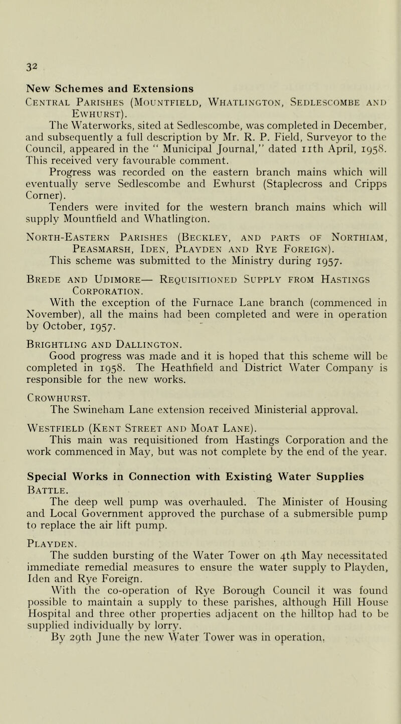 New Schemes and Extensions Central Parishes (Mountfield, Whatlington, Sedlescombe and E\v hurst). The Waterworks, sited at Sedlescombe, was completed in December, and subsequently a full description by Mr. R. P. Field, Surveyor to the Council, appeared in the  Municipal Journal,” dated nth April, 195H. This received very favourable comment. Progress was recorded on the eastern branch mains which will eventuall3^ serve Sedle.scombe and Ewhurst (Staplecross and Cripps Corner). Tenders were invited for the western branch mains which will supply Mountfield and Whatlington. North-Eastern Parishes (Beckley, and parts of Northiam, Peasmarsh, Iden, Playden and Rye Foreign). This scheme was submitted to the Ministry during 1957. Brede and Udimore— Requisitioned Supply from Hastings Corporation. With the exception of the Furnace Lane branch (commenced in November), all the mains had been completed and were in operation by October, 1957. Brightling and Dallington. Good progress was made and it is hoped that this scheme will be completed in 1958. The Heathfield and District Water Companj^ is responsible for the new works. Crowhurst. The Swineham Lane extension received Ministerial approval. Westfield (Kent Street and Moat Lane). This main was requisitioned from Hastings Corporation and the work commenced in May, but was not complete by the end of the year. Special Works in Connection with Existing Water Supplies Battle. The deep well pump was overhauled. The Minister of Housing and Local Government approved the purchase of a submersible pump to replace the air lift pump. Playden. The sudden bursting of the Water Tower on 4th May necessitated immediate remedial measures to ensure the water supply to Playden, Iden and Rye Foreign. With the co-operation of Rye Borough Council it was found possible to maintain a supply to these parishes, although Hill House Hospital and three other properties adjacent on the hilltop had to be supplied individually by lorry. By 29th June the new Water Tower was in operation,