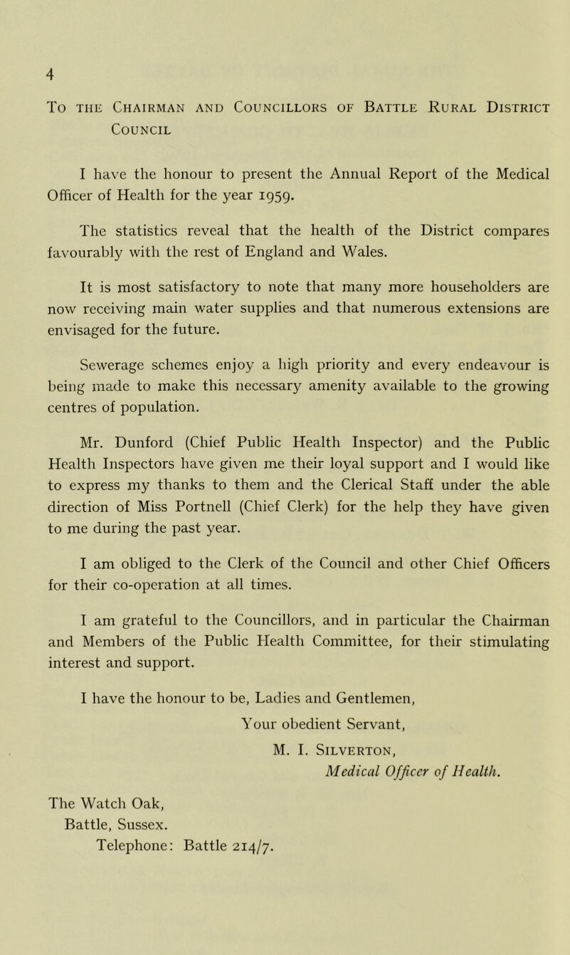 To the Chairman and Councillors of Battle Rural District Council I have the honour to present the Annual Report of the Medical Officer of Health for the year 1959. The statistics reveal that the health of the District compares favourably with the rest of England and Wales. It is most satisfactory to note that many more householders are now receiving main water supplies and that numerous extensions are envisaged for the future. Sewerage schemes enjoy a high priority and every endeavour is being made to make this necessary amenity available to the growing centres of population. Mr. Dunford (Chief Public Health Inspector) and the Public Health Inspectors have given me their loyal support and I would like to express my thanks to them and the Clerical Staff under the able direction of Miss Portnell (Chief Clerk) for the help they have given to me during the past year. I am obliged to the Clerk of the Council and other Chief Officers for their co-operation at all times. I am grateful to the Councillors, and in particular the Chairman and Members of the Public Health Committee, for their stimulating interest and support. I have the honour to be, Ladies and Gentlemen, Your obedient Servant, M. I. Silverton, Medical Officer of Health. The Watch Oak, Battle, Sussex. Telephone: Battle 214/7.