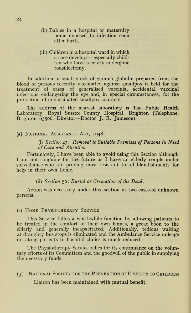 (ii) Babies in a hospital or maternity home exposed to infection soon after birth. (iii) Children in a hospital ward in which a case develops—especially child- ren who have recently undergone tonsillectomy. In addition, a small stock of gamma globulin prepared from the blood of persons recently vaccinated against smallpox is held for the treatment of cases of generalised vaccinia, accidental vaccinal infections endangering the eye and, in special circumstances, for the protection of unvaccinated smallpox contacts. The address of the nearest laboratory is The Public Health Laboratory, Royal Sussex County Hospital, Brighton (Telephone, Brighton 63506, Director—Doctor J. E. Jameson). (d) National Assistance Act, 1948 (i) Section 47: Removal to Suitable Premises of Persons in Need of Care and Attention Fortunately, I have been able to avoid using this Section although I am not sanguine for the future as I have an elderly couple under surveillance who are proving most resistant to all blandishments for help in their own home. (ii) Section 50: Burial or Cremation of the Dead. Action was necessary under this section in two cases of unknown persons. (e) Home Physiotherapy Service This Service fulfils a worthwhile function by allowing patients to be treated in the comfort of their own homes, a great boon to the elderly and generally incapacitated. Additionally, tedious waiting at draughty bus stops is eliminated and the Ambulance Service mileage in taking patients to hospital clinics is much reduced. The Physiotherapy Service relies for its continuance on the volun- tary efforts of its Committees and the goodwill of the public in supplying the necessary funds. (/) National Society for the Prevention of Cruelty to Children Liaison has been maintained with mutual benefit,