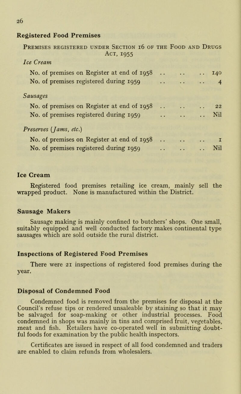 Registered Food Premises Premises registered under Section 16 of the Food and Drugs Act, 1955 Ice Cream No. of premises on Register at end of 1958 .. .. .. 140 No. of premises registered during 1959 .. .. .. 4 Sausages No. of premises on Register at end of 1958 .. .. .. 22 No. of premises registered during 1959 .. .. .. Nil Preserves [Jams, etc.) No. of premises on Register at end of 1958 .. .. .. 1 No. of premises registered during 1959 .. .. .. Nil Ice Cream Registered food premises retailing ice cream, mainly sell the wrapped product. None is manufactured within the District. Sausage Makers Sausage making is mainly confined to butchers’ shops. One small, suitably equipped and well conducted factory makes continental type sausages which are sold outside the rural district. Inspections of Registered Food Premises There were 21 inspections of registered food premises during the year. Disposal of Condemned Food Condemned food is removed from the premises for disposal at the Council’s refuse tips or rendered unsaleable by staining so that it may be salvaged for soap-making or other industrial processes. Food condemned in shops was mainly in tins and comprised fruit, vegetables, meat and fish. Retailers have co-operated well in submitting doubt- ful foods for examination by the public health inspectors. Certificates are issued in respect of all food condemned and traders are enabled to claim refunds from wholesalers.