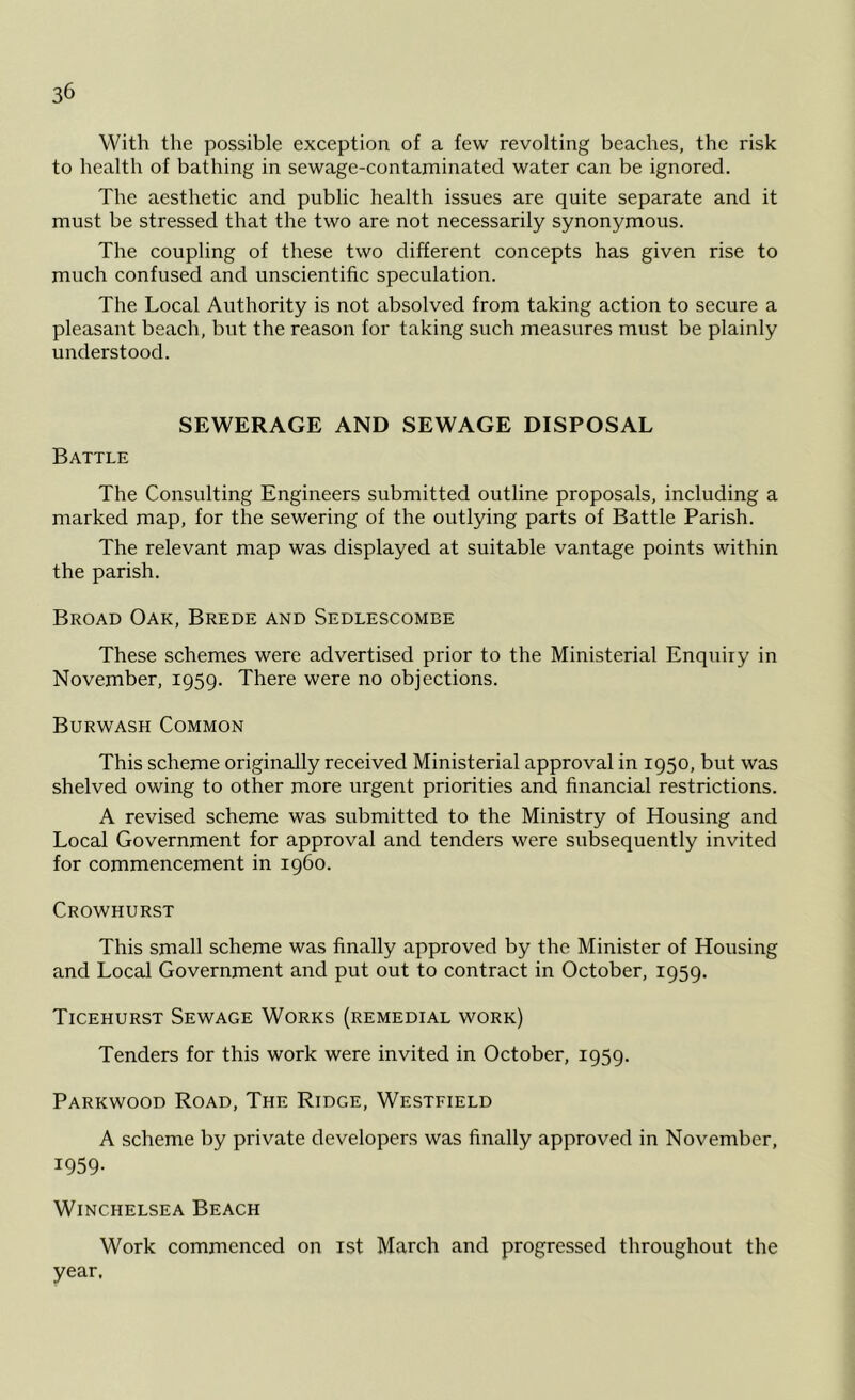 With the possible exception of a few revolting beaches, the risk to health of bathing in sewage-contaminated water can be ignored. The aesthetic and public health issues are quite separate and it must be stressed that the two are not necessarily synonymous. The coupling of these two different concepts has given rise to much confused and unscientific speculation. The Local Authority is not absolved from taking action to secure a pleasant beach, but the reason for taking such measures must be plainly understood. SEWERAGE AND SEWAGE DISPOSAL Battle The Consulting Engineers submitted outline proposals, including a marked map, for the sewering of the outlying parts of Battle Parish. The relevant map was displayed at suitable vantage points within the parish. Broad Oak, Brede and Sedlescombe These schemes were advertised prior to the Ministerial Enquiry in November, 1959. There were no objections. Burwash Common This scheme originally received Ministerial approval in 1950, but was shelved owing to other more urgent priorities and financial restrictions. A revised scheme was submitted to the Ministry of Housing and Local Government for approval and tenders were subsequently invited for commencement in i960. Crowhurst This small scheme was finally approved by the Minister of Housing and Local Government and put out to contract in October, 1959. Ticehurst Sewage Works (remedial work) Tenders for this work were invited in October, 1959. Parkwood Road, The Ridge, Westfield A scheme by private developers was finally approved in November, 1959- WlNCHELSEA BEACH Work commenced on 1st March and progressed throughout the year.