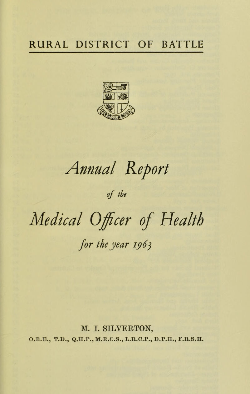 RURAL DISTRICT OF BATTLE Annual Report of the Medical Officer of Health for the year M. I. SILVERTON, O.B.E., T.D., Q.H.P., M.R.C.S., L.B.C.P., D.P.H., F.E.S.H.