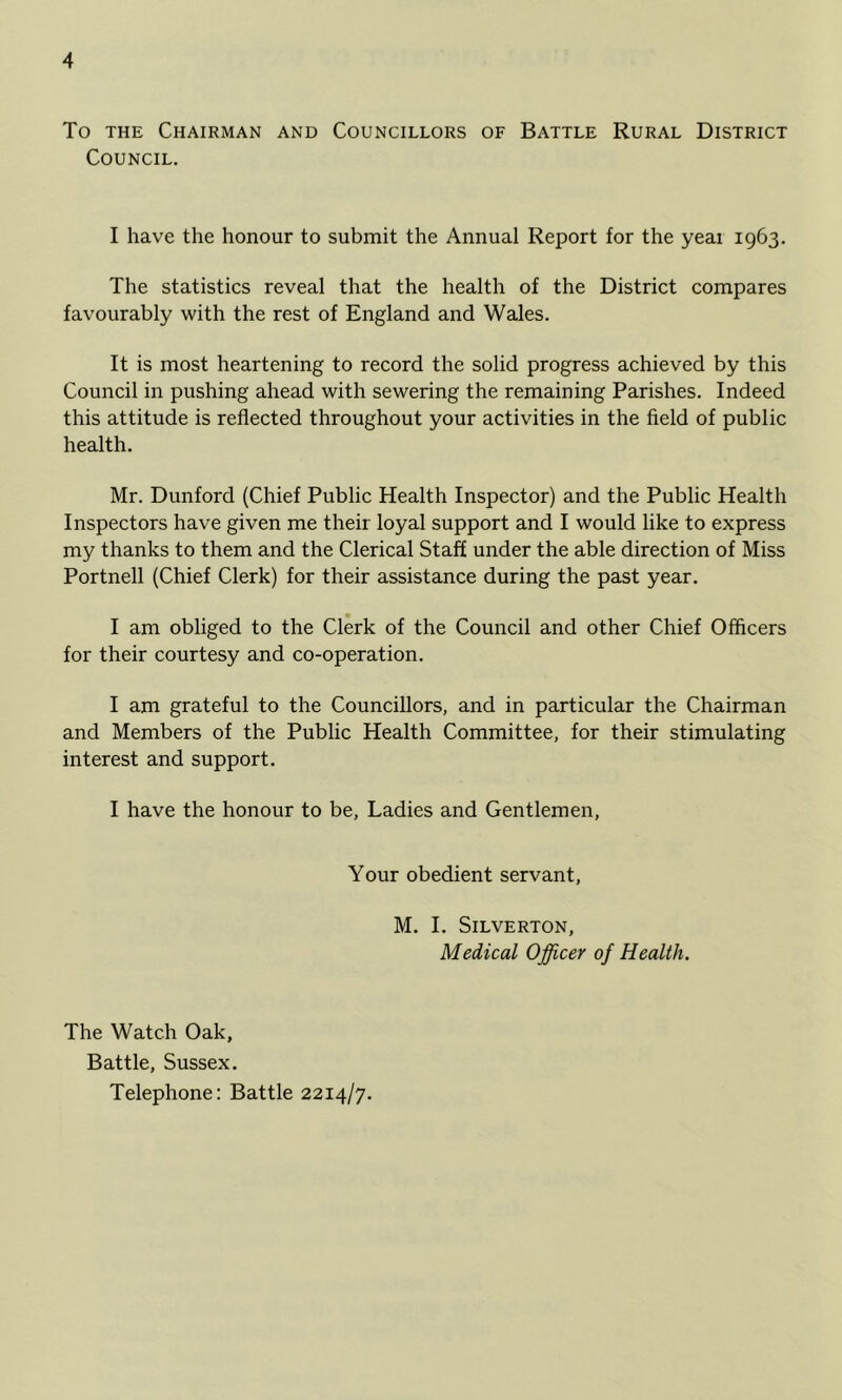 To THE Chairman and Councillors of Battle Rural District Council. I have the honour to submit the Annual Report for the yeai 1963, The statistics reveal that the health of the District compares favourably with the rest of England and Wales. It is most heartening to record the solid progress achieved by this Council in pushing ahead with sewering the remaining Parishes. Indeed this attitude is reflected throughout your activities in the field of public health. Mr. Dunford (Chief Public Health Inspector) and the Public Health Inspectors have given me their loyal support and I would like to express my thanks to them and the Clerical Staff under the able direction of Miss Portnell (Chief Clerk) for their assistance during the past year. I am obliged to the Clerk of the Council and other Chief Officers for their courtesy and co-operation. I am grateful to the Councillors, and in particular the Chairman and Members of the Public Health Committee, for their stimulating interest and support. I have the honour to be. Ladies and Gentlemen, Your obedient servant, M. I. SiLVERTON, Medical Officer of Health. The Watch Oak, Battle, Sussex, Telephone; Battle 2214/7.