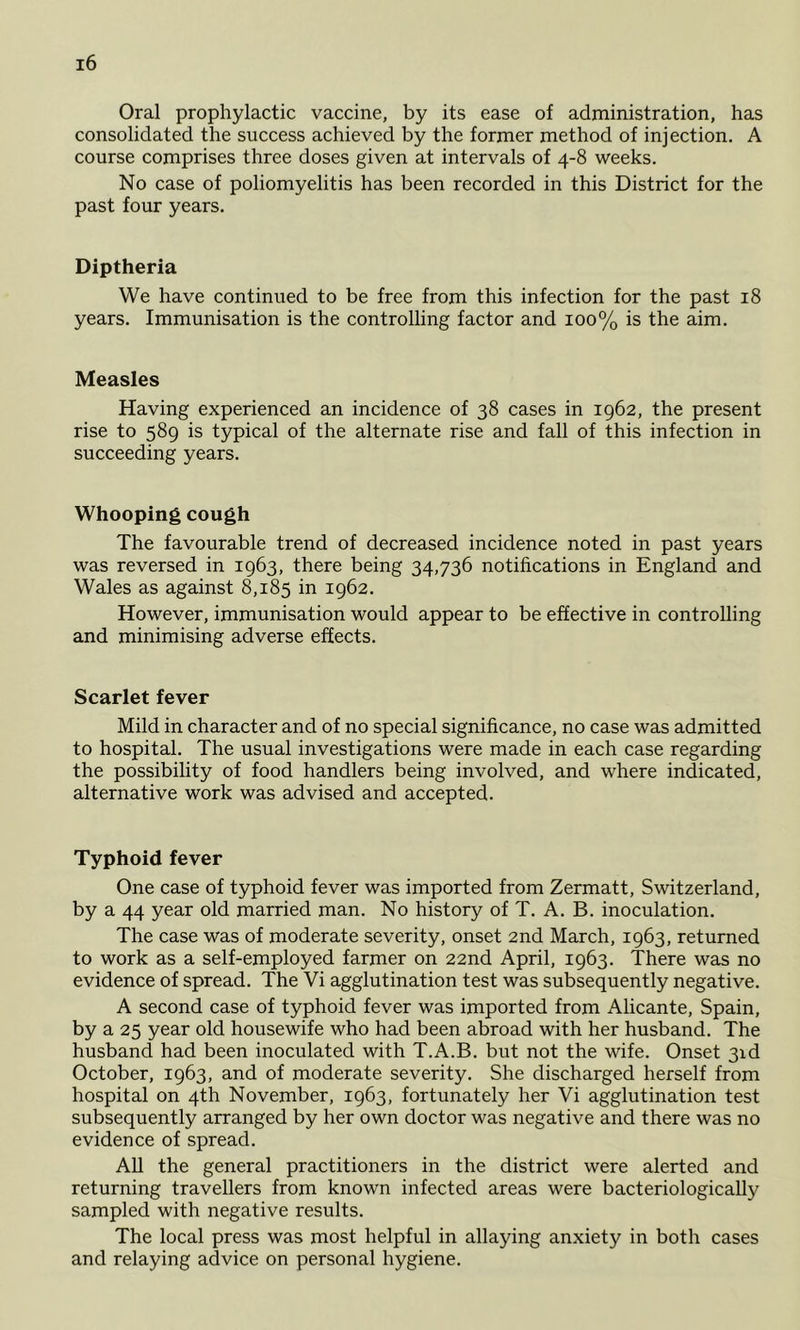 Oral prophylactic vaccine, by its ease of administration, has consolidated the success achieved by the former method of injection. A course comprises three doses given at intervals of 4-8 weeks. No case of poliomyelitis has been recorded in this District for the past four years. Diptheria We have continued to be free from this infection for the past 18 years. Immunisation is the controlling factor and 100% is the aim. Measles Having experienced an incidence of 38 cases in 1962, the present rise to 589 is typical of the alternate rise and fall of this infection in succeeding years. Whooping cough The favourable trend of decreased incidence noted in past years was reversed in 1963, there being 34,736 notifications in England and Wales as against 8,185 in 1962. However, immunisation would appear to be effective in controlling and minimising adverse effects. Scarlet fever Mild in character and of no special significance, no case was admitted to hospital. The usual investigations were made in each case regarding the possibility of food handlers being involved, and where indicated, alternative work was advised and accepted. Typhoid fever One case of typhoid fever was imported from Zermatt, Switzerland, by a 44 year old married man. No history of T. A. B. inoculation. The case was of moderate severity, onset 2nd March, 1963, returned to work as a self-employed farmer on 22nd April, 1963. There was no evidence of spread. The Vi agglutination test was subsequently negative. A second case of typhoid fever was imported from Alicante, Spain, by a 25 year old housewife who had been abroad with her husband. The husband had been inoculated with T.A.B. but not the wife. Onset gid October, 1963, and of moderate severity. She discharged herself from hospital on 4th November, 1963, fortunately her Vi agglutination test subsequently arranged by her own doctor was negative and there was no evidence of spread. All the general practitioners in the district were alerted and returning travellers from known infected areas were bacteriologically sampled with negative results. The local press was most helpful in allaying anxiety in both cases and relaying advice on personal hygiene.