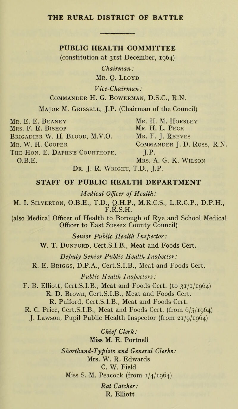 PUBLIC HEALTH COMMITTEE (constitution at 31st December, 1964) Chairman: Mr. Q. Lloyd V ice-Chairman: Commander H. G. Bowerman, D.S.C., R.N. Major M. Grissell, J.P. (Chairman of the Council) Mr. E. E. Beaney Mrs. F. R. Bishop Brigadier W. H. Blood, M.V.O. Mr. VV. H. Cooper The Hon. E. Daphne Courthope, O.B.E. Mr. H. M. Horsley Mr. H. L. Peck Mr. F. J. Reeves Commander J. D. Ross, R.N. J.P- Mrs. a. G. K. Wilson Dr. j. R. Wright, T.D., J.P. STAFF OF PUBLIC HEALTH DEPARTMENT Medical Officer of Health: M. I. SiLVERTON, O.B.E., T.D., Q.H.P., M.R.C.S., L.R.C.P., D.P.H., F.R.S.H. (also Medical Officer of Health to Borough of Rye and School Medical Officer to East Sussex County Council) Senior Public Health Inspector: W. T, Dunford, Cert.S.I.B., Meat and Foods Cert. Deputy Senior Public Health Inspector: R. E. Briggs, D.P.A., Cert.S.I.B., Meat and Foods Cert. Piiblic Health Inspectors: F. B. Elliott, Cert.S.I.B., Meat and Foods Cert, (to 31/1/1964) R. D. Brown, Cert.S.I.B., Meat and Foods Cert. R. Pulford, Cert.S.I.B., Meat and Foods Cert. R. C. Price, Cert.S.I.B., Meat and Foods Cert, (from 6/5/1964) J. Lawson, Pupil Public Health Inspector (from 21/9/1964) Chief Clerk: Miss M. E. Portnell Shorthand-Typists and General Clerks: Mrs. W. R. Edwards C. W. Field Miss S. M. Peacock (from 1/4/1964) Rat Catcher: R. Elliott