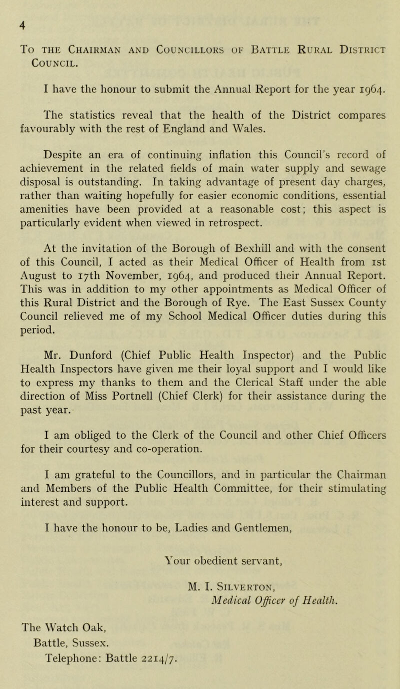 To THE Chairman and Councillors or Battle Rural District Council. I have the honour to submit the Annual Report for the year 1964. The statisties reveal that the health of the District compares favourably with the rest of England and Wales. Despite an era of continuing inflation this Council’s record of achievement in the related fields of main water supply and sewage disposal is outstanding. In taking advantage of present day charges, rather than waiting hopefully for easier economic conditions, essential amenities have been provided at a reasonable cost; this aspect is particularly evident when viewed in retrospect. At the invitation of the Borough of Bexhill and with the consent of this Council, I acted as their Medical Officer of Health from ist August to 17th November, 1964, and produced their Annual Report. This was in addition to my other appointments as Medical Officer of this Rural District and the Borough of Rye. The East Sussex County Council relieved me of my School Medical Officer duties during this period. Mr. Dunford (Chief Public Health Inspector) and the Public Health Inspectors have given me their loyal support and I would hke to express my thanks to them and the Clerical Staff under the able direction of Miss Portnell (Chief Clerk) for their assistance during the past year. I am obliged to the Clerk of the Council and other Chief Officers for their courtesy and co-operation. I am grateful to the Councillors, and in particular the Chairman and Members of the Public Health Committee, for their stimulating interest and support. I have the honour to be. Ladies and Gentlemen, Your obedient servant, M. I. SiLVERTON, Medical Officer of Health. The Watch Oak, Battle, Sussex. Telephone: Battle 2214/7.