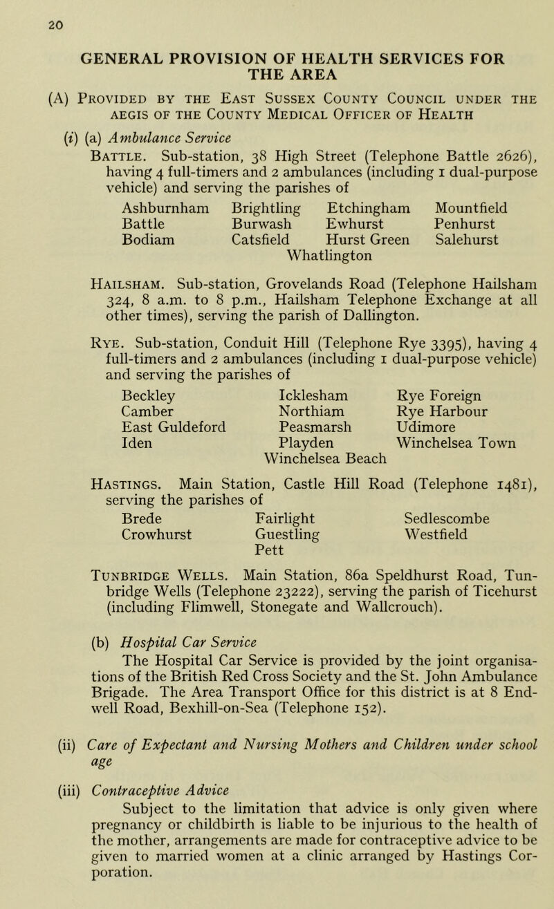 GENERAL PROVISION OF HEALTH SERVICES FOR THE AREA (A) Provided by the East Sussex County Council under the AEGIS OF THE CoUNTY MeDICAL OFFICER OF HeALTH (t) (a) Ambulance Service Battle. Sub-station, 38 High Street (Telephone Battle 2626), having 4 full-timers and 2 ambulances (including i dual-purpose vehicle) and serving the parishes of Ashburnham Brightling Etchingham Mountfield Battle Burwash Ewhurst Penhurst Bodiam Catsfield Hurst Green Salehurst Whatlington Hailsham. Sub-station, Grovelands Road (Telephone Hailsham 324, 8 a.m. to 8 p.m., Hailsham Telephone Exchange at all other times), serving the parish of Dallington. Rye. Sub-station, Conduit Hill (Telephone Rye 3395), having 4 full-timers and 2 ambulances (including i dual-purpose vehicle) and serving the parishes of Beckley Camber East Guldeford Iden Icklesham Northiam Peasmarsh Playden VVinchelsea Beach Rye Foreign Rye Harbour Udimore Winchelsea Town Hastings. Main Station, Castle Hill Road (Telephone 1481), serving the parishes of Brede Fairlight Sedlescombe Crowhurst Guestling Westfield Pett Tunbridge Wells. Main Station, 86a Speldhurst Road, Tun- bridge Wells (Telephone 23222), serving the parish of Ticehurst (including Flimwell, Stonegate and Wallcrouch). (b) Hospital Car Service The Hospital Car Service is provided by the joint organisa- tions of the British Red Cross Society and the St. John Ambulance Brigade. The Area Transport Office for this district is at 8 End- well Road, Bexhill-on-Sea (Telephone 152). (ii) Care of Expectant and Nursing Mothers and Children under school age (iii) Contraceptive Advice Subject to the limitation that advice is only given where pregnancy or childbirth is liable to be injurious to the health of the mother, arrangements are made for contraceptive advice to be given to married women at a clinic arranged by Hastings Cor- poration.