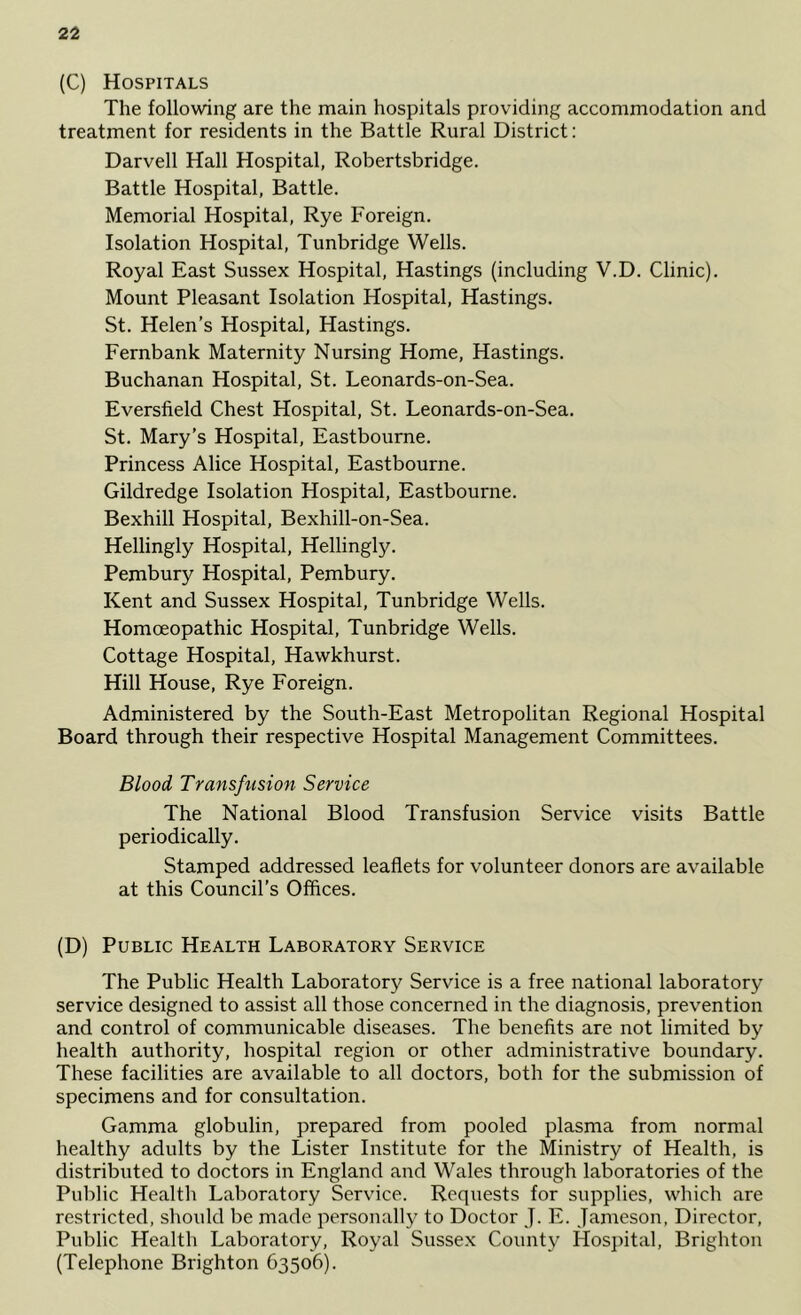 (C) Hospitals The following are the main hospitals providing accommodation and treatment for residents in the Battle Rural District: Darvell Hall Hospital, Robertsbridge. Battle Hospital, Battle. Memorial Hospital, Rye Foreign. Isolation Hospital, Tunbridge Wells. Royal East Sussex Hospital, Hastings (including V.D. Clinic). Mount Pleasant Isolation Hospital, Hastings. St. Helen’s Hospital, Hastings. Fernbank Maternity Nursing Home, Hastings. Buchanan Hospital, St. Leonards-on-Sea. Eversfield Chest Hospital, St. Leonards-on-Sea. St. Mary’s Hospital, Eastbourne. Princess Alice Hospital, Eastbourne. Gildredge Isolation Hospital, Eastbourne. Bexhill Hospital, Bexhill-on-Sea. Hellingly Hospital, Hellingly. Pembury Hospital, Pembury. Kent and Sussex Hospital, Tunbridge Wells. Homoeopathic Hospital, Tunbridge Wells. Cottage Hospital, Hawkhurst. Hill House, Rye Foreign. Administered by the South-East Metropolitan Regional Hospital Board through their respective Hospital Management Committees. Blood Transfusion Service The National Blood Transfusion Service visits Battle periodically. Stamped addressed leaflets for volunteer donors are available at this Council’s Offices. (D) Public Health Laboratory Service The Public Health Laboratory Service is a free national laboratory service designed to assist all those concerned in the diagnosis, prevention and control of communicable diseases. The benefits are not limited by health authority, hospital region or other administrative boundary. These facilities are available to all doctors, both for the submission of specimens and for consultation. Gamma globulin, prepared from pooled plasma from normal healthy adults by the Lister Institute for the Ministry of Health, is distributed to doctors in England and Wales through laboratories of the Public Health Laboratory Service. Requests for supplies, which are restricted, should be made personally to Doctor J. E. Jameson, Director, Public Health Laboratory, Royal Sussex County Hosjntal, Brighton (Telephone Brighton 63506).
