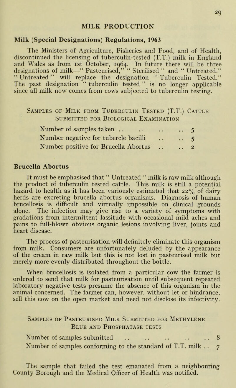 MILK PRODUCTION Milk (Special Designations) Regulations, 1963 The Ministers of Agriculture, Fisheries and Food, and of Health, discontinued the licensing of tuherculin-tested (T.T.) milk in England and Wales as from ist October, 1964. In future there will be three designations of milk—“ Pasteurised,” ” Sterilised ” and “ Untreated.” ” Untreated ” will replace the designation ‘‘ Tuberculin Tested.” The past designation “ tuberculin tested ” is no longer applicable since all milk now comes from cows subjected to tuberculin testing. Samples of Milk from Tuberculin Tested (T.T.) Cattle Submitted for Biological Examination Brucella Abortus It must be emphasised that ” Untreated ” milk is raw milk although the product of tuberculin tested cattle. This milk is still a potential hazard to health as it has been variously estimated that 22% of dairy herds are excreting brucella abortus organisms. Diagnosis of human brucellosis is difficult and virtually impossible on clinical grounds alone. The infection may give rise to a variety of symptoms with gradations from intermittent lassitude with occasional mild aches and pains to full-blown obvious organic lesions involving liver, joints and heart disease. The process of pasteurisation will definitely eliminate this organism from milk. Consumers are unfortunately deluded by the appearance of the cream in raw milk but this is not lost in pasteurised milk but merely more evenly distributed throughout the bottle. When brucellosis is isolated from a particular cow the farmer is ordered to send that milk for pasteurisation until subsequent repeated laboratory negative tests presume the absence of this organism in the animal concerned. The farmer can, however, without let or hindrance, sell this cow on the open market and need not disclose its infectivity. Samples of Pasteurised Milk Submitted for Methylene Blue and Phosphatase tests Number of samples submitted .. .. .. .. .. 8 Number of samples conforming to the standard of T.T, milk .. 7 The sample that failed the test emanated from a neighbouring County Borough and the Medical Officer of Health was notified. Number of samples taken .. Number negative for tubercle bacilli Number positive for Brucella Abortus 5 5 2