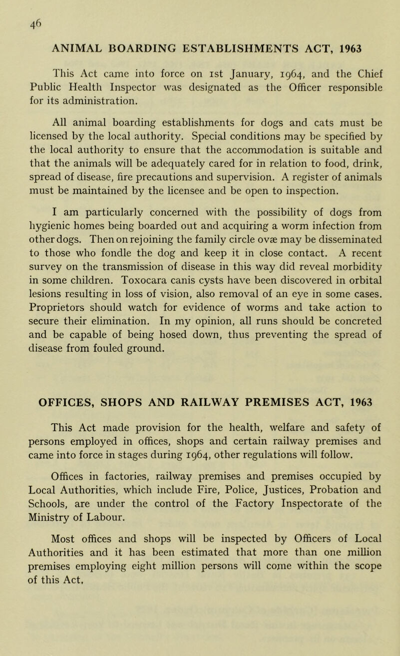 ANIMAL BOARDING ESTABLISHMENTS ACT, 1963 This Act came into force on ist January, 1964, and the Chief Public Health Inspector was designated as the Officer responsible for its administration. All animal boarding establishments for dogs and cats must be licensed by the local authority. Special conditions may be specified by the local authority to ensure that the accommodation is suitable and that the animals will be adequately cared for in relation to food, drink, spread of disease, fire precautions and supervision. A register of animals must be maintained by the licensee and be open to inspection. I am particularly concerned with the possibility of dogs from hygienic homes being boarded out and acquiring a worm infection from other dogs. Then on rej oining the family circle o vae may be disseminated to those who fondle the dog and keep it in close contact. A recent survey on the transmission of disease in this way did reveal morbidity in some children. Toxocara canis cysts have been discovered in orbital lesions resulting in loss of vision, also removal of an eye in some cases. Proprietors should watch for evidence of worms and take action to secure their elimination. In my opinion, all runs should be concreted and be capable of being hosed down, thus preventing the spread of disease from fouled ground. OFFICES, SHOPS AND RAILWAY PREMISES ACT, 1963 This Act made provision for the health, welfare and safety of persons employed in offices, shops and certain railway premises and came into force in stages during 1964, other regulations will follow. Offices in factories, railway premises and premises occupied by Local Authorities, which include Fire, Police, Justices, Probation and Schools, are under the control of the Factory Inspectorate of the Ministry of Labour. Most offices and shops will be inspected by Officers of Local Authorities and it has been estimated that more than one million premises employing eight million persons will come within the scope of this Act,