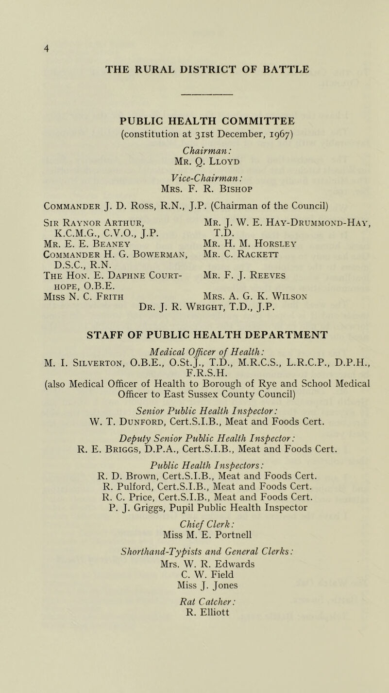 THE RURAL DISTRICT OF BATTLE PUBLIC HEALTH COMMITTEE (constitution at 31st December, 1967) Chairman: Mr. Q. Lloyd Vice-Chairman: Mrs. F. R. Bishop Commander J. D. Ross, R.N., J.P. (Chairman of the Council) Sir Raynor Arthur, K.C.M.G., C.V.O., J.P. Mr. E. E. Beaney Commander H. G. Bowerman, D.S.C., R.N. The Hon. E. Daphne Court- hope, O.B.E. Miss N. C. Frith Mr. J. W. E. Hay-Drummond-Hay, T.D. Mr. H. M. Horsley Mr. C. Rackett Mr. F. J. Reeves Mrs. A. G. K. Wilson Dr. J. R. Wright, T.D., J.P. STAFF OF PUBLIC HEALTH DEPARTMENT Medical Officer of Health: M. I. Silverton, O.B.E., O.St.J., T.D., M.R.C.S., L.R.C.P., D.P.H., F.R.S.H. (also Medical Officer of Health to Borough of Rye and School Medical Officer to East Sussex County Council) Senior Public Health Inspector: W. T. Dunford, Cert.S.I.B., Meat and Foods Cert. Deputy Senior Public Health Inspector: R. E. Briggs, D.P.A., Cert.S.I.B., Meat and Foods Cert. Public Health Inspectors: R. D. Brown, Cert.S.I.B., Meat and Foods Cert. R. Pulford, Cert.S.I.B., Meat and Foods Cert. R. C. Price, Cert.S.I.B., Meat and Foods Cert. P. J. Griggs, Pupil Public Health Inspector Chief Clerk: Miss M. E. Portnell Shorthand-Typists and General Clerks: Mrs. W. R. Edwards C. W. Field Miss J. Jones Rat Catcher: R. Elliott