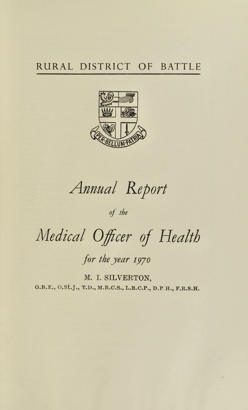 RURAL DISTRICT OF BATTLE Annual Report of the Medical Officer of Health for the year ipyo M. I. SILVERTON, O.B.E., O.St.J., T.D., M.R.C.S., L.R.C.P., D.P.H., F.R.S.H.