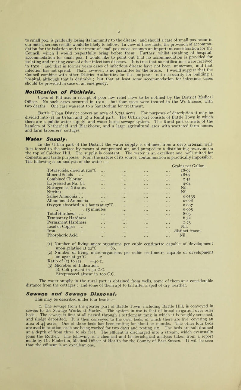 2 to small pox, is gradually losing its immunity to the disease ; and should a case of small pox occur in our midst, serious results would be likely to follow. In view of these facts, the provision of accommo- dation for the isolation and treatment of small pox cases becomes an important consideration for the Council, which I would respectfully bring before them. Further, whilst speaking of hospital accommodation for small pox, I would like to point out that no accommodation is provided for isolating and treating cases of other infectious diseases. It is true that no notifications were received in igio ; and that in former years cases of infectious disease have not been numerous, and that infection has not spread. That, however, is no guarantee for the future. I would suggest that the Council combine with other District Authorities for this purpose ; not necessarily for building a hospital, although that is desirable ; but that at least some accommodation for infectious cases should be provided in case of an emergency. Notification of Phthisis, Cases of Phthisis in receipt of poor law relief have to be notified by the District Medical Officer. No such cases occurred in 1910 ; but four cases were treated in the Workhouse, with two deaths. One case was sent to a Sanatorium for treatment. Battle Urban District covers an area of 8,253 acres. For purposes of description it may be divided into (i) an Urban and (2) a Rural part. The Urban part consists of Battle Town in which there are a public water supply and water borne sewage system. The Rural part consists of the hamlets of Netherfield and Blackhorse, and a large agricultural area with scattered farm houses and farm labourers’ cottages. Water Suppiy. In the Urban part of the District the water supply is obtained from a deep artesian well- It is forced to the surface by means of compressed air, and pumped to a distributing reservoir on the top of Caldbec Hill. The supply is constant. The water is an excellent one, well suited for domestic and trade purposes. From the nature of its source, contamination is practically impossible. The following is an analysis of the water : Grains per Gallon. Total solids, dried at i20°C. ... ... ... ... 18-97 Mineral Solids ... ... ... ... ... 18-62 Combined Chlorine ... ... ... ... 2-45 Expressed as Na. Cl. ... ... ... ... 4-04 Nitrogen as Nitrates ... ... ... ... Nil. Nitrites ... ... ... ... ... Nil. Saline Ammonia ... ... ... ... ... 0-0135 Albuminoid Ammonia ... ... ... ... 0-008 Oxygen absorbed in 4 hours at 2y°C. ... ... ... 0-007 ,, ,, ,, 15 minutes ... ... ... 0-005 Total Hardness ... ... ... ... ... 8-05 Temporary Hardness ... ... ... ... 6-32 Permanent Hardness ... ... ... ... i -73 Lead or Copper ... ... ... ... ... Nil, Iron ... ... ... ... ... distinct traces. Phosphoric Acid ... ... ... ... Nil. (1) Number of living micro-organisms per cubic centimetre capable of development upon gelatine at 22°C. =80. (2) Number of living micro-organisms per cubic centimetre capable of development on agar at 37°C. =2 Ratio of (i) to (2) =40-1. (3) Microbes of Indication. B. Coli present in 50 C.C. Streptococci absent in 100 C.C. The water supply in the rural part is obtained from wells, some of them at a considerable distance from the cottages ; and some of them apt to fail after a spell of dry weather. Sewage and Sewage Disposal, This may be described under four heads ;— I. The sewage from the greater part of Battle Town, including Battle Hill, is conveyed in sewers to the Sewage Works at Marley. The system in use is that of broad irrigation over osier beds. The sewage is first of all passed through a settlement tank in which it is roughly screened, and sludge deposited. It is then conveyed to the osier beds, of which there are five, covering an area of 4J acres. One of those beds has been resting for about 12 months. The other four beds are used in rotation, each one being worked for two days and resting six. The beds are sub-drained at a depth of from three to six feet. The effluent is discharged into a stream, which eventually joins the Rother. The following is a chemical and bacteriological analysis taken from a report made by Dr. Foulerton, Medical Officer of Health for the County of East Sussex. It will be seen that the effluent is an excellent one.