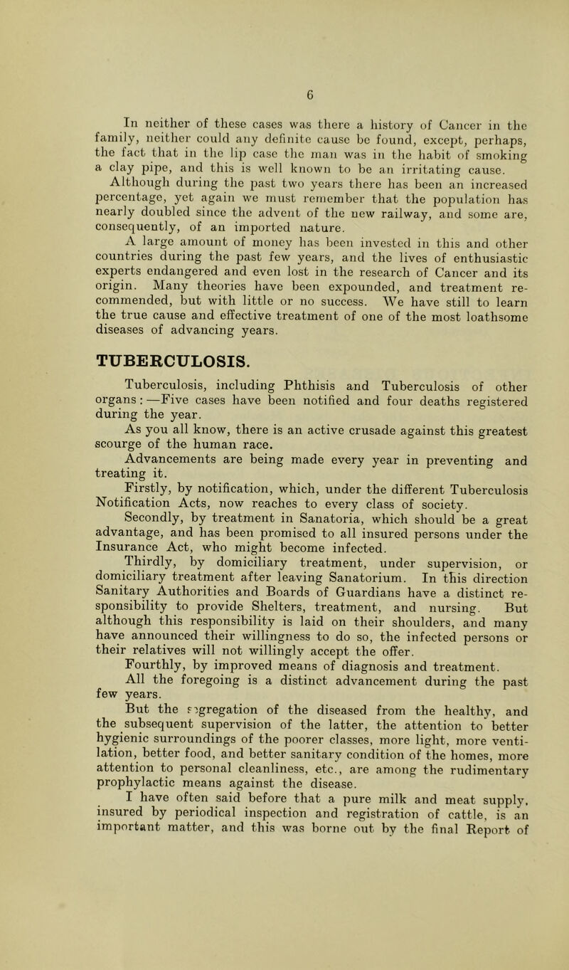 In neither of these cases was there a history of Cancer in the family, neither could any definite cause be found, except, perhaps, the fact that in the lip case the man was in the habit of smoking a clay pipe, and this is well known to be an irritating cause. Although during the past two years there has been an increased percentage, yet again we must remember that the population has nearly doubled since the advent of the new railway, and some are. consequently, of an imported nature. A large amount of money has been invested in this and other countries during the past few years, and the lives of enthusiastic experts endangered and even lost in the research of Cancer and its origin. Many theories have been expounded, and treatment re- commended, but with little or no success. We have still to learn the true cause and effective treatment of one of the most loathsome diseases of advancing years. TUBERCULOSIS. Tuberculosis, including Phthisis and Tuberculosis of other organs: —Five cases have been notified and four deaths registered during the year. As you all know, there is an active crusade against this greatest scourge of the human race. Advancements are being made every year in preventing and treating it. Firstly, by notification, which, under the different Tuberculosis Notification Acts, now reaches to every class of society. Secondly, by treatment in Sanatoria, which should be a great advantage, and has been promised to all insured persons under the Insurance Act, who might become infected. Thirdly, by domiciliary treatment, under supervision, or domiciliary treatment after leaving Sanatorium. In this direction Sanitary Authorities and Boards of Guardians have a distinct re- sponsibility to provide Shelters, treatment, and nursing. But although this responsibility is laid on their shoulders, and many have announced their willingness to do so, the infected persons or their relatives will not willingly accept the offer. Fourthly, by improved means of diagnosis and treatment. All the foregoing is a distinct advancement during the past few years. But the segregation of the diseased from the healthy, and the subsequent supervision of the latter, the attention to better hygienic surroundings of the poorer classes, more light, more venti- lation, better food, and better sanitary condition of the homes, more attention to personal cleanliness, etc., are among the rudimentary prophylactic means against the disease. I have often said before that a pure milk and meat supply, insured by periodical inspection and registration of cattle, is an important matter, and this was borne out by the final Report of