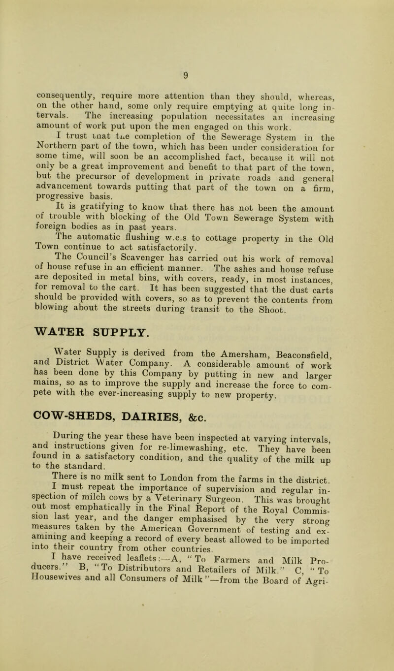 consequently, require more attention than they should, whereas, on the other hand, some only require emptying at quite long in- tervals. The increasing population necessitates an increasing amount of work put upon the men engaged on this work. I trust mat tne completion of the Sewerage System in the Northern part of the town, which has been under consideration for some time, will soon be an accomplished fact, because it will not only be a great improvement and benefit to that part of the town, but the precursor of development in private roads and general advancement towards putting that part of the town on a firm, progressive basis. It is gratifying to know that there lias not been the amount of trouble with blocking of the Old Town Sewerage System with foreign bodies as in past years. The automatic flushing w.c.s to cottage property in the Old Town continue to act satisfactorily. The Council’s Scavenger has carried out his work of removal of house lefuse in an efficient manner. The ashes and house refuse are deposited in metal bins, with covers, ready, in most instances, for removal to the cart. It has been suggested that the dust carts should be provided with covers, so as to prevent the contents from blowing about the streets during transit to the Shoot. WATER SUPPLY. Water Supply is derived from the Amersham, Beaconsfield, and District Water Company. A considerable amount of work has been done by this Company by putting in new and larger mains, so as to improve the supply and increase the force to com- pete with the ever-increasing supply to new property. COW-SHEDS, DAIRIES, &c. During the year these have been inspected at varying intervals, and instructions given for re-limewashing, etc. They have been found in a satisfactory condition, and the quality of the milk up to the standard. r There is no milk sent to London from the farms in the district. I must repeat the importance of supervision and regular in- spection of milch cows by a Veterinary Surgeon. This was brought out most emphatically in the Final Report of the Royal Commis- sion last year, and the danger emphasised by the very strong measures taken by the American Government of testing and ex- amining and keeping a record of every beast allowed to be imported into their country from other countries. 1 h&ve received leafletsA, To Farmers and Milk Pro- ducers. B, To Distributors and Retailers of Milk.” C, To Housewives and all Consumers of Milk’’—from the Board of Agri-