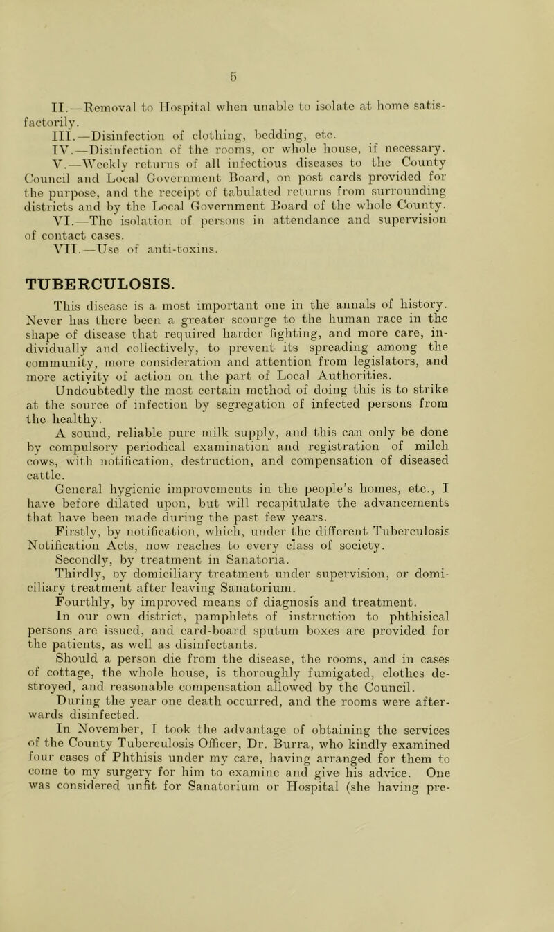 IT.—Removal to Hospital when unable to isolate at home satis- factorily. III. —Disinfection of clothing, heckling, etc. IV. —Disinfection of the rooms, or whole house, if necessary. V. —Weekly returns of all infectious diseases to the County Council and Local Government Board, on post cards provided for the purpose, and the receijit of tahulaterl returns from surrounding districts ancl by the Local Government Board of the whole County. VI. —The isolation of persons in attendance and supervision of contact cases. VTI.—Use of anti-toxins. TUBERCULOSIS. This disease is a most important one in the annals of history. Never has there been a greater scourge to the human race in the shape of disease that required harder fighting, and more care, in- dividually and collectively, to pi'evcnt its spreading among the community, more consideration and attention from legislators, and more actiyity of action on the part of Local Authorities. Undoubtedly the most certain method of doing this is to strike at the source of infection by segregation of infected persons from the healthy. A sound, reliable pure milk supply, and this can only be done by compulsory periodical examination and registration of milch cows, with notification, destruction, and compensation of diseased cattle. General hygienic improvements in the peoiale’s homes, etc., I have before dilated upon, but will recapitulate the advancements that have been made during the past few years. Firstly, by notification, which, under the different Tuberculosis Notification Acts, now reaches to every class of society. Secondly, by treatment in Sanatoria. Thirdly, oy domiciliary treatment under supervision, or domi- ciliary treatment after leaving Sanatorium. Fourthly, by imjiroved means of diagnosis and treatment. In our own district, jiamphlets of instruction to phthisical persons are issued, and card-board sputum boxes are provided for the patients, as well as disinfectants. Should a person die from the disease, the rooms, and in cases of cottage, the whole house, is thoroughly fumigated, clothes de- stroyed, and reasonable compensation allowed by the Council. During the year one death occurred, and the rooms were after- wards disinfected. In November, I took the advantage of obtaining the services of the County Tuberculosis Officer, Dr. Burra, who kindly examined four cases of Phthisis under my care, having arranged for them to come to my surgery for him to examine and give his advice. One was considered unfit for Sanatorium or Hospital (she having pre-